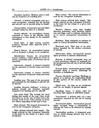10 ANNEX 14-Aerodromes
Boundary markers. Markers used to indi-
cate the boundary of a landing area.
Channel. A defined rectangular area on a
water aerodrome, intended for the 1an.ding
and take-off run of aircraft along its length.
Channel lights. Aeronautical ground lights
arranged along the sides of a channel.
Density altitude. An atmospheric density
expressed in terms of the altitude which
corresponds to that density in the standard
atmosphere.
Fixed light. A light having constant
luminous intensity when observed from a
fixed point.
Hasard beacon. An aeronautical beacon
used to designate a danger to air navigation.
identification beacon. An aeronautical
beacon emitting a coded signal by means of
which a particular point of reference can be
identified.
lnstrument channel. A channel intended
for the operation of aircraft using non-visual
aids.
lnstrument runway. A runway intended
for the operation of aircraft using non-visual
aids.
Landing area. The part of the movement
area intended for the landing or take-off run
of aircraft.
Landing direction indicator. A device to
indicate visually the direction currently
designated for landing and for take-off.
Low water level. The average low level
during that month of the year when levels
are lowest or, in the case of tidal waters, the
average level of low water springs or lower
low waters, depending on the type of tide.
Main channel. The channel determined as
such by the Competent Authority.
Main channel selected basic length. The
length selected by the Competent Authority
as the basis for the design of a given water
aerodrome.
Main runway. The runway determined as
such by the Competent Authority.
Main runway selected basic length. The
length selected by the Competent Authority
as the basis for the design of a given land
aerodrome.
Markers. Objects, other than landing
direction indicators, wind direction indica-
tors and flags, used to indicate obstructions
or to convey aeronautical information by
day.
Markings. Signs displayed on surfaces in
order to convey aeronautical information.
Movement area. That part of an aero-
drome intended for the surface movement
of aircraft.
Obstruction lights. Aeronautical ground
lights provided to indicate obstructions.
Runway. A defined rectangular area, on
a land aerodrome selected or prepared for
the landing and take-off run of aircraft along
its length.
Runway lights. Aeronautical ground lights
arranged along a runway indicating its
direction or boundaries.
Runway threshold markings. Markings so
placed as to indicate the longitudinal limits
of that portion of the runway usable for
landing.
Signal area. An area on an aerodrome
used for the display of ground signals.
Signalling lamp. A device used for
directing light signals at individual targets.
Taxi-channel. A defined path, on a water
aerodrome, intended for the use of taxying
aircraft.
Taxi-channel lights. Aeronautical ground
lights arranged along a taxi-channel to
indicate the route to be followed by taxying
aircraft.
Taxi-holding position. A designated posi-
tion at which taxying aircraft may be re-
quired to stop.
 
