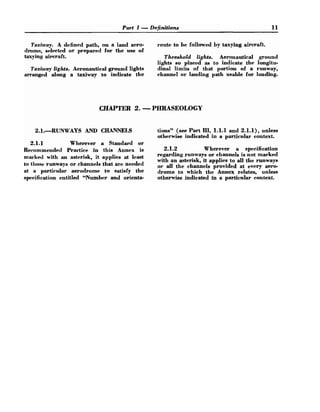 Part I -Definitions 1
1
Taxiway. A defined path, on a land aero- route to be followed by taxying aircraft.
drome, selected or prepared for the use of
taxying aircraft. Threshold lights. Aeronautical ground
lights so placed as to indicate the longitu-
Taxiway lights. Aeronautical ground lights dinal limits of that portion of a runway,
arranged along a taxiway to indicate the channel or landing path usable for landing.
CHAPTER 2. -PHRASEOLOGY
2.1.RUNWAYS AND CHANNELS tions" (see Part IIl, 1.1.1and 2.1.1), unless
otherwise indicated in a particular context.
2.1.1 Wherever a Standard or
Recommended Practice in this Annex is 2.1.2 Wherever a specification
marked with an asterisk, it applies at least regarding runways or channels is not marked
with an asterisk, it applies to all the runways
to lhose Or that are needed 0
, all the channela provided at every amo-
at a particular aerodrome to satisfy the drorne to which the Annex relates, unless
specification entitled "Number and orienta- otherwise indicated in a particular dontext.
 