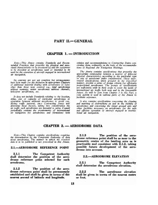 PART 1
1
.
- GENERAL
CHAPTER 1. -INTRODUCTION
Note.-This Annex contains Standards and Recom-
mended Practices that prescribe the physical and arso-
ciated characteristics to be fiossessed by and the equipment
to be provided at aerodromes used or intended to be
used for the operation of aircraft engaged in international
air navigation.
Its contrni;~are not yet complete but awmgements
have been made for the inclwion in a)+ropriate Chapters
of additional material dealiwg with aerodromes of types
other than those now covered c.Q., land aerodromes
withoztt runways, water aerodromes without channels,
helicopter ruerodromes, etc.
It does not include Standards relating to the location,
siting, size or capacity of particular aerodromes or
separation betzueen adjacent aerodrows to avoid con-
flicting trafic patterns, since Contracting States will
determine these factors, taking into consideration the
air trafic such aerodromes are intended to serve. Council
periodically reviews the requirements of infernatiod
air navigation for aerodromes and for?n~lates ICAO
opinion and recommendations to Contracting States con-
cerning them, ordinarily on the basis of the recommenda-
tions of Regional Air Navigation Meetings.
The A n n a contains specifications that wescribe the
a p p r o m t e relatiomhip between a number of diflerent
physical characteristics, according to the partkular type
or size of aerodrome under conderatiott. These inter-
related specifications, when grouped in the prescribed
manner, provide a series of design criteria for eficiently
proportioned aerodromes. The groups of specifications
are suficiently wide in their scope to cover the needs of
international air trafic both now and in the foreseeable
future. A s will be seen from Chalpter 3 in this Part, a
code system is used in various parts of the Annex to
facilitate reference.
It also contains specifications concerning the clearing
and marking of obstructions on and in the vicinity of
aerodromes and concerning the visuat ground aids and
other faciIities necessary on aerodromes for the safe
and eficient operation of aircraft engaged itz intema-
tional air navigation.
CHAPTER 2. -AERODROME DATA
Note.-This Chapter contains specifications requiring 2.1.3 The position of the aero-
the determination by the C~mpetetttAuthon'ty of data drome reference point shall be as near to the
about aerodrow~. The munnev in which the reprived
data is to be pzcblished is not prescribed in this Annex. geometric centre the landing area as is
~racticableand consistent with 2.1.2. taking
-
2.1. --ROI)ROME ~ F E R E N C Eporn possible future development of the aero-
drome into account.
2.1.1 The Competent Authority
shall determine the position of the aero- 2.2.AERODROME ELEVATION
drome referenee point selected for each
aerodrome. 2.2.1 The Competent Authority
shall determine the aerodrome elevation.
2.1.2 The position of the aero-
drome reference point shall be permanently 2.2.2 The aerodrome elevation
established and shall be given in terms of the shall be given in terms of the nearest metre
nearest eecond of latitude and longitude. or foot.
 