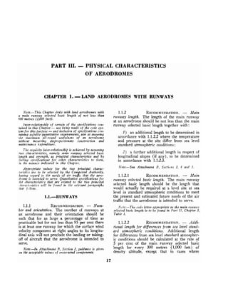 PART 111. -PHYSICAL CHARACTERISTICS
OF AERODROMES
CHAPTER 1. -LAND AERODROMES WITH RTJNWAYS
Note.-This Chapter deals with land aerodromes with 1.1.2 RECOMMENDATION.
- Main
a main runway selected basic length of not less than runway lengfi, ~h~ length of the main runway
900 metres (3,000 feet).
at an aerodrome should be not less than the main
Inter-relationship of certain of the specifications con- runway selected basic Iength together with :
tairted in this Chabter -use being made of the code sys-
tem for this PU.~)O;E
-and il.rclu$on of specifications con-
taining suitable quantitatiz*erequirem~nts,
aim at ensz~ring I) an additional length to be determined in
the maxinzunz all-round l~sefulnessof an aerodrome accordance with 1.1.2.2 where the temperature
withcut incurring dispvoportionute construction and and pressure at the site differ from sea level
maintcmce expenditure. standard atmospheric conditions;
The requisite inter-relationship is achieved by assunzing
two chararteristics, namely nrain rwnway selected basic
length arzd strength, as principal characteristics and by
linking specifications for other characteristics to them,
in the marzltrr indicated in this Chapter.
Appropriate values for the two principal charac-
/cristics are to be selected by the Competmt Authority,
It(~Gngregard to tlte needs of air trafic that the aero-
tlrome i
s irtterlded to serve. Quantitative spccificatwns for
flle rharocter-istics that are related to the two princzpal
!,hnl-artcristirszrrill be found in tlze r e l ~ v n tparagraphs
that f{.llow,
1.1.1 RECOMMENDATION.
- Num-
ber and orientation. The number of runways at
an aerodrome and their orientation should be
such that for as large a percentage of time as
practicable but for not less than 95 per cent there
is at least one runway for which the surface wind
velocity component at right angles to its lungitu-
dinal axis will not preclude the landing or taking-
off of aircraft that the aerodrome is intended to
serve.
Note.-In Atfach~rrentB, Section 2, gllidance is gi7lert
on the acceptable values of cross-wind components.
2) a further additional length in respect of
longitudinal slopes (if any), to be determined
in accordance with 1.1.2.3.
Note.-See Attachment Li, Secticitts 3, 4 alrd 5.
1.1.2.1 RECOMMENDATION.
- Main
runway selected basic length. The main runway
selected basic length should be the length that
would actually be required at a level site at sea
level in standard atmospheric conditions to meet
the present and estimated future needs of the air
traffic that the aerodrome is intended to serve.
Ar~7te.-The rode letter apjropriate to the main rutzway
selected basic length is to be found in Part I I , Chapter 3,
Table 1.
1.1.2.2 RECOMMENDATION.
- Addi-
tional length for differencesfrom sea level stand-
ard atmospheric conditions. Additional length
for differences from sea level standard atmospher-
ic conditions should be calculated at the rate of
5 per cent of the main runway selected basic
length for every 300 metres (1,000 feet) of
density altitude, except that in cases where
 