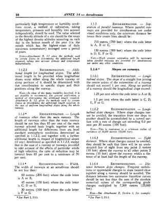 18 ANNEX 14 -Aerodromes
particularly high temperature or humidity condi-
tions occur, a method of calculation, taking
temperature, pressure and humidity into account
independentIy, should be used. The value selected
as the density altitude of a site should be the mean
of the highest density altitudes occurring on each
day in the hottest month of the year (i.e. the
month which has the highest mean of daily
maximum temperature) averaged over a period
of years.
Note.-Attachmplzt B, 5.1 gives the methods used
by certain States in determining the additional length
required, taking into account altitude and temperature
independently.
1.1.2.3 RECOMMENDATION.
- Addi-
tional length for longitudinal slopes. The addi-
tional length to be provided when longitudinal
slopes occur either along the whole runway or
along portions of it should be determined with
due consideration to specific slopes and their
positions along the runway.
Note.-In view o
f the many variables involved, it is
not possible to recommend, for gencrd appriratiotz, a
method of deterwining the additional length required.
Attachment B, 5.2, gl?~esthe methods used by certain
States in detrrmining the additional length required, in
the case of uniform longitudinal slopes along the whole
runway.
1.1.3 * RECOMMENDATION.
- Le~zgth
of rzlnwajrs ofher than the main runway. The
length of runways other than the main runway
should be not less than 85 per cent of the main
runway selected basic length, together with an
additional length for differences froin sea level
standard atmospheric conditions determined as
1.1.5 RECOMMENDATION.
- Set-
aration o
f parallel runways. Where parallel run-
ways are provided for simultaneous use under
visuaI conditions only, the minimum distance be-
tween their centre lines should be:
210 metres (700 feet) where the code letter
is A, B or C,
150 metres (500 feet) where the code letter
is D, E, F or G.
Note.-Much greater separation zorill be necessary
when parallel runways are prozbided for simltltaneozls
use under any other conditions.
1.1.6* Slopes on runways.
1.1.6.1 RECOMMENDATION.
- Longi-
tudinal slopes. The slope of a straight Iine joining
the centre points of the extremities of a runway
should not exceed 1 per cent. Along no portion
of a runway should the longitudinal slope exceed:
1.25per cent where the code letter is A or B,
1.5 per cent where the code letter is C, D,
E, F or G.
t%dinalslope changes. Where slope changes can-
not be avoided, the transition from one slope to
another should be accompIished by a curved sur-
face with a rate of change not exceeding 0.3 per
cent per 30 metres (100 feet).
Note.-This is equivalent to a nz!ni~mzimq-adi~sof
cwrvatzire of 10,000 metres (33,000 fcet).
specified in 1.1.2.2, and together with a further
additional length in respect of longitudinal slopes 1.1.6.3 RECOMMENDATION.
- Sight
(if any) determined as specified in 1.1.2.3, except distance. IVhere slope changes cannot be avoided,
that in the case of a runway or runways provided they should be such that there will be an unob-
to take account of the effects of particular winds structed line of sight from any point 3 metres
of high velocities, the ratio of reduction may be (10 feet) above the runway to all other points 3
lowered from 85 per cent to a minimum of 70 metres (10 feet) above the runway within a dis-
per cent. tance of at Ieast half the length o
f the runway.
1.1.4 * RECOMMENDATION.
- Widtlz.
The width of runways at an aerodrome should
be not less than:
60 metres (200 feet) where the code letter
is A or B,
45 metres (150 feet) where the code letter
is C, D or E,
30 metres (100 feet) where the code letter
is F or G.
*See Part 1
, 2.1.1.
1.1.6.4 RECOMMENDATION.
- Dis-
tance between slope changes. Frequent undula-
tions or appreciable changes in slope located close
together along a runway should be avoided. The
distance between two successive transition curves
should be not less than the sum of the absolute
numerical values of the corresponding grade
changes mukiplied by 7,500 metres (25,000
feet).
Note.-See Attachnzertt B, Section 6, for example.
*See Part I, 2.1.1.
 