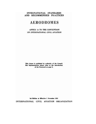 INTERNATIONAL STANDARDS
AND RECOMMENDED PRACTICES
AERODROMES
ANNEX 14 TO THE CONVENTION
ON INTERNATIONAL CIVIL AVIATION
This Annex is published by a,uthority of the Council.
For implementation please refer to the introduction
of the Foreword on page 5.
1st Edition ElTective 1 November 1951
INTERNATIONAL CIVIL AVIATION ORGANIZATION
 