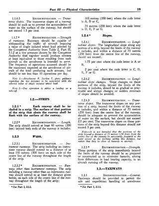 Part 111 -Physical Characteristics 19
1.1.6.5 RECOMMENDATION.
- Trans-
verse slopes. The transverse slopes of a runway
should be such as to prevent the accumulation of
water on the surface of the runway, but should
not exceed 1.5 per cent.
1.1.7 * RECOMMENDATION.-
Strength
of runways. Runways should be capable of
withstanding the traffic of aircraft imposing
a value of single isolated wheel load selected by
the Competent Authority from Table 2, Part 11,
3.1.2 at a tire pressure chosen by the Competent
Authority that together would produce stresses
at least equivalent to those resulting from such
aircraft as the aerodrome is intended to serve.
The frequency of operations assumed should be
the maximum expected at the aerodrome of air-
craft o
f the kind producing such stresses, but
should be not less than 10 operations per day.
Note 1.-Attachment B, Section 7, gives guidartce
regarding the tire pressure to be associated with the
selected value of single isolated wheel load.
Note 2.-One operation is either a landing or a
take-08.
1.2.1 * Each runway shall be in-
cluded in a strip. The surface of that portion
of the strip that abuts the runway shall be
flush with the surface of the runway.
1.2.2* RECOMMENDATION.
-Le~agth.
The strip should extend at least 60 metres (200
feet) beyond both ends of the runway it includes.
1.2.3 Width.
1.2.3.1 RECOMMENDATION.
- Ins-
trument runways. The strip including an instru-
ment runway should extend to a distance of at
least 150 metres (500 feet) on each side of the
centre line of the runway throughout the length
of the strip.
1.2.3.2* RECOMMENDATION.
- Run-
ways other thafr instrument runways. The strip
including a runway other than an instrument run-
way should extend to at least the distance given
herein, on each side of the centre line of the run-
way throughout the length of the strip:
*See Part I, 2.1.1.
105 metres (350 feet) where the code letter
is A, B or C,
75 metres (250 feet) where the code letter
is D, E, F o r G.
1.2.4 * Slopes.
1.2.4.1 RECOMMENDATION.
- Longi-
tudinal slopes. The longitudinal slope along any
portion of a strip, beyond the limits of the runway
it includes, and within a distance of 75 metres
(250 feet) from the centre line of the runway,
should not exceed :
1.75 per cent where the code letter is A or
B,
2 per cent where the code letter is C, D,
E, F or G.
1.2.4.2 RECOMMENDATION.
- Longi-
tudinal slope changes. Slope changes on those
portions of the strip, beyond the limits o
f the
runway it includes, should be as gradual as prac-
ticable and abrupt changes or sudden reversals
of slopes shmould be avoided.
1.2.4.3 RECOMMENDATION.
- Trans-
verse slopes. The transverse slopes on any por-
tion of a strip, beyond the limits of the runway
it includes, and within a distance of 75 metres
(250 feet) from the centre line of the runway,
should be adequate to prevent the accumulation
of water on the surface, but should not exceed
2.5 per cent. The transverse slopes on those por-
tions of the strip beyond this distance should not
exceed 5 per cent.
Note.-It is not intended that the portions o f the
strip beyond a distance of 75 metres (250 feet) from the
cetttre line of the runway be necessarily prebared to the
sarrg exterzt au the bortions within this distance, but
rather that ilrey be clear of hazards to aircraft.
1.2.5 * RECOM
MEND AT ION.-^^^^?^^^^.
Those portions of the strip immediately beyond
the limits of the runway should be so prepared
or constructed as to minimize hazards, arising
from differences in load bearing capacity, to an
aircraft running off the runway.
1.3.1 RECOM
MENDATION.-G~?~~Y~~.
Taxiways should be provided to permit the
safe and expeditious handling of aerodrome
*See Part I, 2.1.1.
 