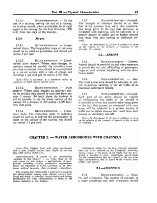 Part ZZZ -Physical Characteristics 21
1.3.5.4 RECOMMENDATION.
- In the
case of a taxiway serving the end of a runway,
the taxiway should, where practicable, be at right
angles to the runway, for the first 30 metres (100
feet) from the edge of the runway.
1.3.6 Slopes.
1.3.6.1 RECOMMENDATION.
- Longi-
tudinal slopes. The longitudinal slope of taxiways
should be as small as practicable and should not
exceed 3 per cent.
1.3.6.2 RECOMMENDATION.
- Longi-
tudinal slope changes. Where slope changes on
taxiways cannot be avoided, the transition from
one slope to another slope should be accomplished
by a curved surface with a rate of change not
exceeding 1 per cent per 30 metres (100 feet).
Note.-This is equivale~zt to a minimtlm radius of
curvature of 3,000 metres (10,000 feet).
1.3.6.3 RECOMMENDATION.
- Sight
distance. Where slope changes on taxiways can-
not be avoided, they should be such that from any
point 3 metres (10 feet) above the taxiway it
will be possible to see the whole surface of the
taxiway for a distance of 300 metres (1,000 feet)
from that point.
1.3.6.4 RECOMMENDATION.
- Trans-
verse slope. The transverse slope of taxiways
should be such as to prevent the accumulation of
water on the surface of the taxiway but should
not exceed 1.5 per cent.
1.3.7 R E C ~ M M E N D A T I ~ N . - S ~ ~ ~ ~ ~ ~
The strength of taxiways should be at least
that of the runways they serve, due considera-
tion being given to the fact that taxiways, as
compared with runways, will be subjected to a
greater density of traffic and to higher stresses
that result from slow moving or stationary air-
craft.
Note.-In Attachment B, Section 8, guidance is gi-en
on the relation of the strengih of t ~ i w a . y sto the
strength of rzinways.
1.4.1 RECOMMENDATION.
-General.
Aprons should be provided as and when necessary
to permit the on- and off-loading of passengers,
cargo or mail without interfering with the aero-
drome traffic.
1.4.2 RECOMMENDATION. - Size.
The total apron area should be adequate to per-
mit expeditious handling of the air traffic at its
maximum anticipated density.
1.4.3 R E C ~ M M E N D A T I O N . - S ~ ~ ~ ~ ~ ~ ~
Each part of an apron should be capable
of withstanding the traffic of the aircraft it
is intended to serve, due consideration being given
to the fact that aprons, as compared with run-
ways, will be subjected to a greater density of
trafficand to higher stresses that result from slow
moving or stationary aircraft.
Note.-In Attalchment B, Section 8, guidance is gizrert
on fhe relation of the strength of ahons to the strength
of runways.
CHAPTER 2. -WATER AERODROMES WITH CHANNELS
.Note,-This. Chaptm deals with water aerodromes
w-th a main channel selected basic length of not less
than 2,000 metres (6,500 feet).
Inter-relationship of certain of the specifications
*.ontaincd in this Chabpter - zrse being made of the
code system for this purpose - and inclusion of speci-
fications containing suitable qtrantitatize requirements
enswe the m m i m ~ mall-round usefulness of an aero-
drome w'thozct incurring disproportionate expenditure.
. .
The reqzcidte inter-relationshii, tachieved b y assuming
wo'characteristics, namely main channel selected basic
length and depth, as pinciflal characteristics and 1:'nking
specifications for other characteristics to them, in the
manner indicated i this Chapter.
Appropriate values for :the two principd character-
isbkcs. are .to be selected by. the Competent .Authority,
having .regard to the needs of a
C
r trafic that the acro-
drome is intended to serve. Quu~ztitativespecifications
for' the charcocteristics that m e related to the two @-in-
cipd chal-acteristics wall be fozrnd in the relevant fiara-
graphs that follozv.
2.1.1 RECOMMENDATION.
- Num-
ber and orientation. The number of channels at
a water aerodrome and their orientation should
 