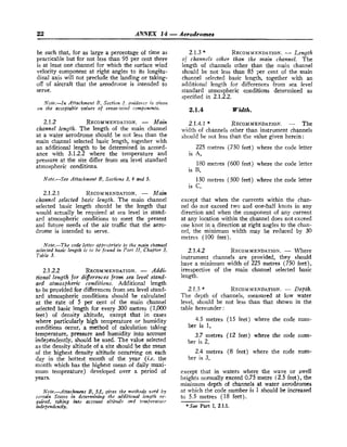 22 ANNEX 14 -Aerodromes
be such that, for as large a percentage of time as
practicable but for not less than 95 per cent there
is at least one channel for which the surface wind
velocity component at right angles to its longitu-
dinal axis will not preclude the landing or taking-
off of aircraft that the aerodrome is intended to
serve.
Note.-In Attachment B, Section 2, .quida+?rr
is give12
on the acceptable zdues of cross-wild components.
2.1.2 RECOMMENDATION.
- Main
channel length. The length of the main channel
at a water aerodrome should be not less than the
main channel selected basic length, together with
an additional length to be determined in accord-
ance with 3.1.2.2 where the temperature and
pressure at the site differ from sea level standard
atmospheric conditions.
Note.-See Attachment B, Sections 3, 4 and 5.
2.1.2.1 RECOMMENDATION.
- Main
channel selected basic length. The main channel
selected basic length should be the length that
would actually be required at sea level in stand-
ard atmospheric conditions to meet the present
and future needs o
f the air traffic that the aero-
drome is intended to serve.
Note.-The code letter a)proprMte to the itrain chanrrel
selected basic length is to be found in Part II, Chapter 3,
Table 3.
2.1.2.2 RECOMMENDATION.
- Addi-
tional length for diferences from sea level stand-
ard atmospheric conditions. Additional length
to be provided for differences from sea level stand-
ard atmospheric conditions should be calculated
at the rate of 5 per cent of the main channel
selected basic length for every 300 metres (1,000
feet) of density altitude, except that in cases
where particularly high temperature or humidity
conditions occur, a method of calculation taking
temperature, pressure and humidity into account
independently, should be used. The value selected
as the density altitude of a site should be the mean
of the highest density altitude occurring on each
day in the hottest month of the year (i.e. the
month which has the highest mean o
f daily maxi-
mum temperature) developed over a period of
years.
Note.-Attachment B, 5.1, ghtes the ntethods used by
certain States in determining thc cadditional length re-
qired, taking into m c o u ~ taltitude on,d temperatirr-1.
inwendently.
2.1.3 * RECOMMENDATION.
-Length
of channels other than the main channel. The
length of channels other than the main channel
should be not less than 85 per cent of the main
channel selected basic length, together with an
additional length for differences from sea level
standard atmospheric conditions determined as
specified in 2.1.2.2.
2.1.4 Width.
2.1.4.1 * RECOMMENDATION.
- The
width o
f channels other than instrument channels
should be not less than the value given herein:
225 metres (750 feet) where the code letter
is A,
180 metres (600 feet) where the code letter
is B,
150 metres (500 feet) where the code letter
is C,
except that when the currents within the chan-
nel do not exceed two and one-half knots in any
direction and when the component of any current
at any location within the channel does not exceed
one knot in a direction at right angles to the chan-
nel, the minimum width may be reduced by 30
metres (100 feet).
2.1.4.2 RECOMMENDATION.
- Where
instrument channels are provided, they should
have a minimum width of 225 metres (750 feet),
irrespective of the main channel selected basic
length.
2.1.5 * RECOMMENDATION.
- Depth.
The depth of channels, measured at low water
level, should be not less than that shown in the
table hereunder :
4.5 metres (15 feet) where the code num-
ber is 1,
3.7 metres (12 feet) where the code num-
ber is 2,
2.4 metres (8 feet) where the code num-
ber is 3,
except that in waters where the wave or swell
heights normally exceed 0.75 metre ('2.5 feet), the
minimum depth of channels at water aerodromes
at which the code number is 1 should be increased
to 5.5 metres (18 feet).
*See Part 1, 2.1.1.
 