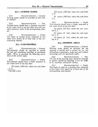 Part 111 -Physical Characteristics 23
2.2.*-TURNING BASINS
2.2.1 RECOMMENDATION.
-General.
Turning basins should be provided at both ends
of channels.
2.2.2 RECOMMENDATION.
- Size.
Turning basins should have a diameter measured
at low water level of not less than twice the spe-
cified minimum width of the corresponding chan-
nel.
2.2.3 RECOMMENDATION.
- Depth.
The depth of turning basins measured at low
water level should be at least that of the cor-
responding channel.
105 metres (350 feet) where the code letter
is B,
90 metres (300 feet) where the code letter
is C.
2.3.3 RECOMMENDATION.
- Depth.
Taxi-channels should have a depth, measured at
low water level, of not less than :
3.6 metres (12 feet) where the code num-
ber is 1,
2.7 metres (9 feet) where the code num-
ber is 2,
1.8 metres (6 feet) where the code num-
ber is 3.
2.4.MOORING AREAS
2.3.1 RECOMMENDATION.
-General.
Taxi-channels should be provided to permit
the safe and expeditious handling of aerodrome
traffic. When so provided the following provi-
sions of this section apply.
2.3.2 RECOMMENDATION.
- Width.
Taxi-channels should have a width measured at
low water level of not less than :
120 metres (400 feet) where the code letter
is A,
*See Part I, 2.1.1.
2.4.1 RECOMMENDATION.
-General.
Mooring areas should be provided for the
mooring of aircraft and to permit the on- and
off-loading of passengers, cargo and mail without
interfering with the aerodrome traffic.
2.4.2 RECOMMENDATION.
- Size.
The size of the mooring areas should be adequate
to permit expeditious handling of the air traffic
at its maximum anticipated density.
2.4.3 RECOMMENDATION.
- Depth.
The depth of water at a mooring area, measured
at low water level should be at least that o
f the
corresponding taxi-channel.
 