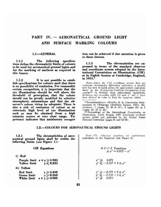 PART IV. - AERONAUTICAL GROUND LIGHT
AND SURFACE MARKING COLOURS
1.1.--GENERAL tion can be achieved if due attention is given
to these factors.
1.1.1 The following specifica-
tions define the chromaticity limits of colours 1.1.3 The chromaticities are ex-
to be used for aeronautical ground lights and ~"ssed in terms of the standard observer
for the marking of surfaces as required in and coordinate system adopted by the Inter-
this Annex. national Commission on Illumination (CIE)
at its Eighth Session at Cambridge, England,
1.1.2 It is not ~ossibleto estab-
in 1931.*
lish specifications for colou~s
such that there
is no possibility of confusion. For reasonably
certain recognition, it is important that the
eye illumination should be well above the
threshold of perception, that the colour
should not be greatly modified by selective
atmospheric attenuations and that the ob-
server's colour vision be adequate, There is
also a risk of confusion of colour at an
extremely high level of eye illumination
such as may be obtained from a high
intensity source at very close range. Ex-
perience indicates that satisfactory recogni-
Note.-Since the CIE coordinate system does r:ot
rejresent chromaticity diflerences uniformly, a Barallel
?tote has been iftcluded giving the afiproximcrte equi7)alent
limits in the Rectangular-Unifornt-Chromaticity-Scale
system.** In deriving these approximate equivalents,
de:liations not exceeding 0,003 for both x" and y" have
been allozc~rdin order to keep the equations simple.
* Recommandations officielles de la Commission inter-
nationale de I'Eclairage (Kuitihe Session, 1931). 326-
solutions: 1 (pages 19, 20 et 21) ; 4 (page 23) et 5
(pages 24, 25 et 26).
**Proceedings of the International Commission on
IIlumination, Tenth Session, 1939. Condensed unofficial
version edited and published by the United States
National Committee (pages 81 and 92-94).
1.2.POLOURS FOR AERONAUTICAL GROUND LIGHTS
1.2.1 The chromaticities of aero-
nautical ground lights shall be within the
following Umits (see Figure 1) :
CIE Equations
i ) Red
Purple limit x +y 2 0.985
Yellow limit y <0.335
ii) Yellow
Red limit y 2 0.400
Green limit y 2 0.560
White limit x +y 2 0.985
Note.-Tllr fo[[ozcd:ip cqiiatio~t.c crc npp~os;rnnte
equivalents of the Standards (see Figure 2) :
R-U-C-S Equations
A x" = 0.075-x"
 