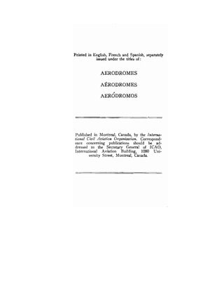 Printed in English, French and Spanish, separately
issued under the titles of :
AERODROMES
Pub'lished in Montreal, Canada, by the Interna-
tional Civil Aviation Organization. Correspond-
ence concerning publications should be ad-
dressed to the Secretary General of ICAO,
International Aviation Building, 1080 Uni-
versity Street, Montreal, Canada.
 
