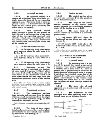 34 ANNEX 14 -Aerodromes
1.1.2 * Approach surfaces.
1.1.2.1 An approach surface is a
portion of an inclined plane with limits ver-
tically above the limits of the corresponding
approach area. The lower limit of each ap-
proach surface is a horizontal line at right
angles to the vertical plane containing the
centre line of the runway.
1.1.2.2 Each approach surface
passes through a point on the ground or
water located at the intersection of the inner
edge of the corresponding approach area
with the vertical plane containing the centre
tine of the runway. The slope, measured in
the vertical plane containing the centre line
of the runway, is:
1 ) 1:50 for instrument runways;
2) 1:PO for runways other than instru-
ment runways where the code letter is A,
B, C or D;
3) 1:30 for runways other than instru-
ment runways where the code letter is E
or F;
4) 1:25 for runways other than instru-
ment runways where the code letter is G.
1.1.3 Horizontal surface. The
horizontal surface is contained in a horizon-
tal plane located 45 metres (150 feet) above
the mean level of the landing,area and its
outer limits are at a horizontal radius of at
least 4,000 metres (13,000 feet) from the
approximate geometric centre of the landing
area.
Not?.-The czitrr limits of the horizontal surface
diSie?mlned by ilze minmzmz raditbs prescribed in 1.1.3
nzay reqrli-e e.rtensiolz in the care of large aerodromes
euitlz ~lnzrszio!layoztts.
1.1.4 * Transitional surfaces.
1.1.4.1 The transitional surfaces
slope upwards and outwards from the edgee
of the approach surfaces and from the edges
of the prescribed minimum strip, till they
intersect the horizontal surface.
hTote.-Mittinturn strip width is prescribed in Part Ill,
1.2.3.
1.1.4.2 The slope of these transi-
tional surfaces, measured in a vertical plane
perpendicular to the vertical plane contain-
ing the axie of each runway, ie I:?.
-
1.1.5 Conical surface.
1.1.5.1 The conical surface slopes
upwards and outwards from the periphery
of the horizontal surface.
1.1.5.2 The slope of the conical
surface, measured in any vertical plane
passing through the approximate geometric
centre of the landing area, is 1:20.
1.1.5.3 The outer limits of the
conical surface are contained in a horizontal
plane located t
1) 100 metres (350 feet) above the
horizontal surface where the code letter
is A or B,
2) 50 metres (150 feet) above the
horizontal surface where the code letter ie
C, D or E.
Note.-There is no provision made for a conical
szirface at aerodromes where the code letter is F or G.
1.2.WATER AERODROMES
WITH CHANNELS
1.2.1 * Approach areas.
1.2.1.1 An approach area is a por-
tion of the ground (or water) at the end of
a channel. There are two approach areas to
a channel, one at each end of it. Each ap-
proach area is quadrilateral in shape and its
projection onto a horizontal plane is symme-
trical about the extended centre line of the
channel. Two sides are contained in vertical
planes perpendicular to the vertical plane
containing the centre line of the channel
and the other two sides converge toward the
channel.
1.2.1.2 The inner edge of each
approach area is coincident with the end of
the channel.
1.2.1.3 The dimensions of each
approach area, when projected onto a hor-
izontal plane are as indicated herein.
.
.. - . -
*See Part I, 2.1.1.
*See Part I, 2.1.1.
 