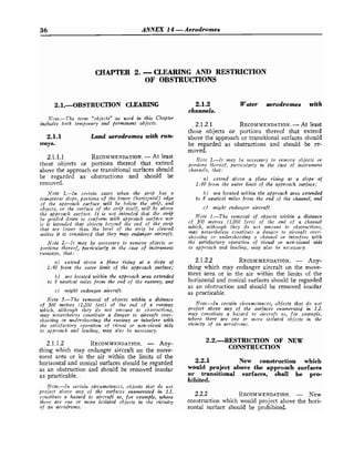 Rh ANNEX 14 -Aerodromes
CHAPTER 2. -CLEARING AND RESTRICTION
OF OBSTRUCTIONS
Xote.-The term "objectsJJ as used in this Chapter
includes bofh temporary and permanent objects.
2.1.1 Land aerodromes with run-
ways.
2.1.1.1 RECOMMENDATION.
-At least
those objects or portions thereof that extend
above the approach or transitional surfaces should
be regarded as obstructions and should be
removed.
Note I.--In certain cases when the strip has a
transverse slope, portioils of the lower (horiz2ntaI) edge
of the approach surface will be below the s t 4 , and
objects, or fhe surface of the strip itself, will be above
the approacfz surface. It is not intended that the s t 4
be graded dowit to confornz with approach surface nor
is it intended that objects beyond the end of the strip
tltnt are lower tltatl the lever of the strip be cleared
utzless it is considered that they may endanger aircraft.
Note 2.-It may be necessary to remove objects or
portiorts thereof, pa,rticularly in the case of instruntent
runways, that:
a) extend above a plane rising at a slope of
1:40 from the osrter limit of the approach surface;
b) are located within the apfiroach area extended
to 8 nautical nziles from the end of the runway, and
c) might endanger aircraft.
Note 3.-The removal of objects zwithin a distance
of 360 metres (1,200 feet) of the end of a runway
d i c l t , although they do not amozlltt to obstr?l,ctions,
may rzcverthelcss constitarfe a danger to aircraft over-
shooting or undershooting the runway or interfere with
the satisfactory oQerafion of 7.isual or non-vist~daids
to abproach and landing, may also be necessary.
2.1.1.2 RECOMMENDATION.
- Any-
thing which may endanger aircraft on the move-
ment area or in the air within the limits of the
horizontal and 'conical surfaces should be regarded
as an obstruction and should be removed insofar
as practicable.
Note.-In certain circzimstanccs, objects that do not
firoject above any of the surfaces enumerated in 1.1.
cotastitute a hazard to aircraft as, for example, where
tlzere are owe or more isola.ted objects in the 7ricinity
of an acrodromc.
2.1.2 Water aerodromes with
channels.
2.1.2.1 RECOMMENDATION.
-At least
those objects or portions thereof that extend
above the approach or transitional surfaces should
be regarded as obstructions and should be re-
moved.
Note 1.-It may be rrecessnry to remoue objects or
porliorts fl~ereof,
partictllarly in tire care of itrstrumewt
cha~rnels,that:
a) extend above a plane rising at a slope of
1:40 from the outer limit of the approach surface;
b) are located within the approach area extended
to 8 nautical miles from the end of the channel, and
c
) mighf endarrger aircraft.
Note 2.-The removal of objects within a distance
of 3170 metres (1,000 feet) of the end o f a channel
which, although they do not amoufzt to obstructions,
tnmq nevertheless constitzrtc a danger to aircraft over-
shooting or z~izdershooting a chaiattel or interfere with
the satisfactory operation of visual or non-visual aids
to approach aa~dlarzdi~rg,may also be neressary.
2.1
thing
ment
.2.2 RECOMMENDATION.
- Any-
which may endanger aircraft on the move-
area or in the air within the limits of the
horizontal and conical surfaces should be regarded
as an obstruction and should be removed insofar
as practicable.
Note.-In certain circunzstanccs, objects that do not
project above any of the ssirfaces enumerated in 1.2.
may constitute a hazard to aircraft as, for example,
wherc there are one 01, more isolatcd objects in the
zrici,nnlty of an acrodromc.
2.2.-RESTRICTION OF NEW
CONSTRUCTION
2.2.1 New construction which
would project above the approach surfaces
or transitional surfaces, shall be pro-
hibited.
2.2.2 RECOMMENDATION.
- New
construction which would project above the hori-
zontal surface should be prohibited.
 