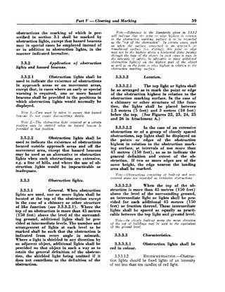 Part V -Clearing and Marking 39
obstructions the marking of which is pre-
scribed in section 3.1 shall be marked by
obstruction lights, except that hazard beacons
may in special cases be employed instead of
or in addition to obstruction lights, in the
manner indicated hereafter.
3.3.2 Application of obstruction
lights and hazard beacons.
3.3.2.1 Obstruction lights shall be
used to indicate the existence of obstructions
in approach areas or on movement areas,
except that, in cases where an early or special
warning is required, one or more hazard
beacons shall be provided in the positions in
which obstruction lights would normally be
displayed.
not^ 1.-Care must be taken to eitsure that hazard
bcra'con.r do not create disconccrtittg da-le.
Note 2.-The obstrl~ction1Ght required at a cwtain
position m y be o?ilittcd when an hazard beacon is
provided at that position.
3.3.2.2 Obstruction lights shall be
used to indicate the existence of obstructions
located outside approach areas and off the
movement area, except that hazard beacons
may be used as an alternative to obstruction
lights when such obstructions are extensive,
e.g. a line of hills, and where the use of ob-
struction lights would be impracticable or
inadequate.
3.3.3 Obstruction lights.
3.3.3.1 General. When obstruction
lights are used, one or more lights shall be
located at the top of the obstruction except
in the case of a chimney or other structure
of like function (see 3.3.3.2.1). Where the
top of an obstruction is more than 45 metres
(150 feet) above the level of the surround-
ing ground, additional lights shall be pro-
vided at intermediate levels. The number and
arrangement of lights at each level to be
marked shall be such that the obstruction is
indicated from every angle in azimuth.
Where a light is shielded in any direction by
an adjacent object, additional lights shall be
provided on that object in such a way as to
retain the general definition of the obstruc-
tion, the shielded light being omitted if it
does not contribute to the definition of the
obstruction.
Note.-Reference to the Standards given in 3.3.3.2
will indlcate t1ra.t thr poilzt or. edge highest i:z rclaiion
to the obstrz~ctiofin;ark!ng surface i~
to be rcnnrded
as the "top of the obstruction". In certain cases, such
as w h m tlzc su.rface cortcei-rscd is on a?pi.oa:lt or
trantsitioital srrrface (i.e. sloping), this poiizt or edge
may not be the highest abozje a Itorixoicfal plarte passing
througlt the base of the object. In srrch cases it wzay, in
the interests 9f safety, be advi.~a:blcto filace addifinnal
obstruction light(s) on the highest part of the object
as well as on the point or edge highest in elation to the
obstruction marking sni,f ace.
3.3.3.2 Location.
3.3.3.2.1 The top light or lights shall
be so arranged as to mark the point or edge
of the obstruction highest in relation to the
obstruction marking surface. In the case of
a chimney or other structure of like func-
tion, the lights shall be placed between
1.5 metres (5 feet) and 3 metres (10 feet)
below the top. (See Figures 22, 23, 24, 25
and 26 in Attachment A.)
3.3.3.2.2 In the case of an extensive
obstruction or of a group of closely spaced
obstructions, top lights shall be displayed on
the points or edges of the obstruction
highest in relation to the obstruction mark-
ing surface, at intervals of not more than
45 metres (150 feet), so as to indicate the
general definition and extent of the ob-
struction. If two or more edges are of the
same height, the edge nearest the landing
area shall be marked.
Note.-0bstr~r.ctions consisting of built-lip aird tree-
covered areas are regarded as extensive obstructions.
3.3.3.2.3 When the top of the ob-
struction is more than 45 metres (150 feet)
above the level of the surrounding ground,
an intermediate light or lights shall be pro-
vided for each additional 45 metres (150
feet) or fraction thereof. These intermediate
lights shall be spaced as equally as practi-
cable between the top light and ground level.
Note.--In clo~elybuilt-up areas the mcan elevation
of the top of bztildings may be used as the eqzkvalent
of the ground level.
3.3.3.3 Characteristics.
3.3.3.3.1 Obstruction lights shall be
red in colour.
3.3.3.3.2 RECOMMENDATION.-Obstruc-
tion lights should be fixed lights of an intensity
of not less than ten candles of red light.
 