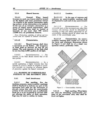 40 ANNEX 14-Aerodromes
3.3.4 Hasard beacons.
3.3.4.1 General. When hazard
beacons are used, one beacon shall be located
on the highest and most prominent feature
(in relation to the nearest obstruction mark-
ing surface) of the obstruction to be marked.
In the case of an extensive obstruction or a
group of closely spaced obstructions, addi-
tional hazard beacons shall be located at
intervals of not more than 900 metres
(3,000 feet) on prominent features.
Note.-Obstructions consisting of built-up and tree-
covered area6 are regarded as extensive obstructiow.
m
3.3.4.2 Characteristics.
3.3.4.2.1 Hazard beacons shall show
a succession of red flashes. The frequency
of flash shall be between 20 and 60 per
minute. The peak intensity of the flash shall
be not less than 2,000 candles of red light.
3.3.4.2.2 RECOMMENDATION.
- The
duration of the flash should exceed that of the
dark period.
3.3.4.2.3 RECOMMENDATION.
- In a
specific application, a higher intensity than that
specified in 3.3.4.2.1, should be adopted if consid-
ered desirable for ensuring an adequate degree
of protection against the hazard concerned.
3.4.MARKING OF UNSERVICEABLE
PORTIONS OF THE MOVEMENT AREA
3.4.1 Land Aerodromes.
3.4.1.1 Day marking. For day
marking purposes, unserviceability markings
shall be displayed to indicate any part of the
movement area unfit for the movement of
aircvaft, except that when the unserviceable
portion of the movement area is sufficiently
small for it to be by-passed by aircraft with-
out affecting the safety of their operation,
flags may be used to outline its limits.
3.4.1.1.1 Location.
3.4.1.1.1.1 Inthecaseofrunwaysand
taxiways, an unserviceability marking shall
be displayed at each end of any unserviceable
part.
3.4.1.1.1.2 RECOMMENDATION.
- Un-
serviceable parts of the movement area other than
runways and taxiways should be delineated by
markings or flags and where appropriate an un-
serviceability marking should be placed near the
centre of the unserviceable area.
3.4.1.1.2 Characteristics. An unserv-
iceability marking shall consist of a cross of
the form and minimum dimensions shown
in Figure 5 and shall be of a single con-
spicuous colour, preferably white.
Figure 5. - Unserviceability Marking
3.4.1.2 Night marking. When lights
are used for delimiting unserviceable por-
tions of the movement area, they shall be
fixcd red lights.
 
