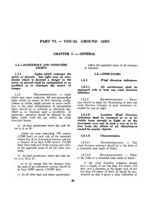 PART VI. - VISUAL GROUND AIDS
CHAPTER 1. -GENERAL
1.1.DANGEROUS AND CONFUSING
LIGHTS
1.1.1 Lights which endanger the
safety of aircraft. Any light near an aero-
drome which is deemed a danger to the
safety of aircraft shall be extinguished or so
modified as to eliminate the source of
danger.
1.1.2 RECOMMENDATION.
- L
i
g
h
t
which may cause confusion. All non-aeronautical
lights which, by reason of their intensity, config-
uration or colour, might prevent or cause confu-
sion in the clear interpretation of aeronautical
lights should be so screened or otherwise mo-
dified as to eliminate such a possibility. In
particular, attention should be directed to any
lights visible from the air within the areas
described herein.
a ) At land aerodromes where the code let-
ter is A or B:
within an area extending 750 metres
(2,500 feet) on each side of the extended
centre line of an instrument runway and for
a distance of at least 4,500 metres (15,000
feet) from each end of the runway and with-
in the approach areas of all the other run-
ways.
b) At land aerodromes where the code let-
ter is C, D or E :
as in a), except that the distance from
the ends o
f an instrument runway should be
at least 3,000 metres (10,000 feet).
c) At all other land and water aerodromes:
within the approach areas of all runways
or channels.
1.2.1 Wind direction indicators.
1.2.1.1 All aerodromes shall be
equipped with at least one wind direction
indicator.
1.2.1.2 RECOMMENDATION.
- Provi-
sion should be made for illuminating at least one
wind direction indicator at each aerodrome in-
tended for use at night.
1.2.1.3 Location. Wind direction
indicators shall be mounted so as to be
visible from aircraft in flight or on the
movement area and in such -a way as to be
free from the effects of air disturbances
caused by nearby objects.
1.2.1.4 Characteristics.
1.2.1.4.1 RECOMMENDATION.
- The
wind direction indicator should be in the form of
a truncated cone made of fabric.
1.2.1.4.2 RECOMMENDATION.
- When
in the form of a truncated cone made of fabric:
1 ) the wind direction indicator should
have a length of not less than 3.6 metres (12
feet) and a diameter, at the larger end, of not
less than 0.9 metre (3 feet). It should be con-
structed so that it gives a clear indication of
 