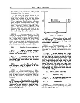 42 ANNEX 14 -Aerodromes
the direction of the surface wind and a general
indication of the wind speed;
2) the colour or colours should be so
selected as to make it clearly seen and under-
stood from a height of at least 300 metres
(1,000 feet), having regard to background.
Where practicable, a single colour, preferably
white or orange, should be used. Where a com-
bination of two colours is required to give ade-
quate conspicuity against changing back-
grounds, they should preferably be orange and
white, or black and white, and should be ar-
ranged in five alternate bands, the first and
last bands being the darker colour.
1.2.1.4.3 RECOMMENDATION.
- The
location of at least one wind direction indicator
provided at a land aerodrome should be marked
by a circular band 15 metres (50 feet) in dia-
meter and 1.2 metres (4 feet) wide. The band
should be centered about the wind direction indi-
cator support and should be in a colour chosen to
give adequate conspicuity, preferably white.
1.2.2 Landing direction indicators.
1.2.2.1 When a landing direction
indicator is provided, the following specifica-
tions of this section apply.
1.2.2.2 Provisio~? shall be made
for lighting or illuminating landing direction
indicators when such devices are provided
for use at night.
1.2.2.3 Location. The landing direc-
tion indicator shall be located in a con-
spicuous place on the aerodrome.
1.2.2.4 RECOMMENDATION.
- Char-
acteristics. The landing direction indicator should
be a T, a tetrahedron or a launch. If a launch is
used, its shape, position and heading should be
such that the direction of landing is positively
indicated.
1.2.2.5 Characteristics of a Imcd-
tng T. The shape and minimum dimensions
of a landing T shall be as shown in Figure 6.
The colour of the landing T shall be either
white or orange arranged againat a con-
spicuous background.
Wte or orange
Planc ou orange
Blanco o anaranjado
0
.
4 m 4 m
-
(16"
1
cl
(12'1
Figure 6. - Landing "T"
1.2.2.6 Characteristics of the land-
ing tetrahedron. A landing tetrahedron,
when installed, shall have its long axis
approximately horizontal.
1.2.2.6.1 RECOMMENDATION.
- The
tetrahedron should have a long axis of not less
than 8 metres (25 feet) and an equilateral trian-
gular base with not less than 4-metre (12-foot)
sides.
1.2.2.6.2 When viewing the tetra-
hedron from the base toward the apex, the
left side shall be coloured orange or black
and the right side white or aluminum. The
landing tetrahedron shall be outlined by
lights where required for use at night. When
viewing the tetrahedron from the base
toward the apex, the ridge, the right edge
and the right edge of the base shall be out-
lined with green lights. Similarly the left
edge and the left edge of the base shall be
outlined with red lights.
1.3.-SIGNALLING DEVICES
1.3.1 Signalling lamp.
1.3.i.l A signalling lamp shall be
provided at all controlled aerodromes.
1.3.1.2.1 RECOMMENDATION.
- The
lamp should be capable of producing red, green
and white signals, and of:
 