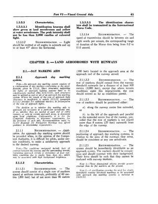 Part Vl- Visual Ground Aids 45
1.5.3.3 Characteristics.
1.5.3.3.1 Identification beacons shall
show green at land aerodromes and yellow
at water aerodromes.The peak intensity shall
not be less than 2,000 candles of coIoured
light.
1.5.3.3.2 RECOMMENDATION.
- Light
should be emitted at all angles in azimuth and up
to at least 45" above the horizontal.
1.5.3.3.3 The identification charac-
ters shall be transmitted in the International
Morse Code.
1.5.3.3.4 RECOMMENDATION.
- The
speed of transn~issionshould be between six and
eight words per minute, the corresponding range
of duration of the Morse dots being from 0.2 to
0.15 second.
CHAPTER 2. -LAM) AERODROMES WITH RUNWAYS
2.1.DAY MARKING AIDS
2.1.1 Approach day marking
system.
Note.-An approach day marking system consists of
a configuration of day markers confornzing to the speci-
fications given in 2.1.1.2. Since structures supporting
the lights of approach lighting systenzs have to be
conspicuously marked (See 2.2.1.1.2.13), such structures
may be utilized as part or d l of an app~,oachday marking
system. Where the length of the row of approach light
structures is insuficient to satisfy 2.1.1.2.2, paragraph
2.1.1.2.1 provides for additional markers in prolongation
of the row of approach lights.
The decision as to whether da.y marking aids to
approach are necessary at a particular aerodrome and,
if so, whether they are needed at each end of ewry
rzrnzvay, or only in certain approach areas, is dependent
upon local conditions. Consequently, it is for the
Competent Authority to deternzine requirements for
the provision of such aids. Recommendations made by
ICAO Regional Air Nawigafion Meetings ntny aford
guidance in determining requirements.
2.1.1.1 RECOMMENDATION.
- Appli-
cation. An approach day marking system should
be provided when, in the opinion of the Compe-
tent Authority, it is difficult for pilots, under cer-
tain conditions, to make a satisfactory approach
to the desired runway.
Note.-The conditions envisaged include lack of
contrast beteoeen the runway and the surrounding terrain,
featureless approach terrain or prevalence of poor wisi-
bility conditions due to snoke, haze, dust, etc., which
niuy be associated z&th high background brightness.
2.1.1.2 Characteristics.
2.1.1.2.1 RECOMMENDATION.
- The
system should consist of a single row of markers
spaced at uniform intervals, preferably of 60 me-
tres (200 feet) but of not more than 90 metres
(300 feet) located in the approach area at the
approach end of the runway served.
2.1.1.2.2 RECOMMENDATION.
- The
row of markers should extend from the runway
threshold outwards for a distance of at least 900
metres (3,000 feet), except that where terrain
conditions make this impracticable, the row
should extend as far as conditions permit.
2.1.1.2.3 RECOMMENDATION.
- The
row of markers should be positioned either:
a) along the runway centre line extended,
or
b) to the left of the approach and parallel
to the extended centre line of the runway, pro-
vided that the row of markers is not placed
more than 8 metres (25 feet) outwards from
the edge of the runway.
2.1.1.2.4 RECOMMENDATION.
- The
positioning of approach day marking systems, in
relation to the axes of the runways they serve,
should be consistent at any one aerodrome.
2.1.1.2.5 RECOMMENDATION.
- The
system should be immediately identifiable as an
approach system. The markers should be conspic-
uous and should contrast with their background.
Their form should be such that they cannot be
confused with runway markers.
Note 1.-Three dimensional objects provide greater
contrast than do fiat markers on the groufzd.
Note 2.-A specification covering the need for clearly
identifiable runway threshold markings to be associated
i ~ i t happroach day marking system is inclzided in
2.1.2.1.3.1.
 