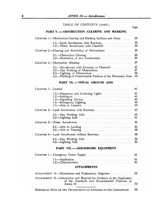 4 ANNEX 14 .
Aerodromes
TABLE OF CONTENTS (contd.)
Page
PART V..
OBSTRUCTION CLEARING AND MARKING
CHAPTER
l.--Obstruction Clearing and Marking Surfaces and Areas . . . . . . . . 33
1.1.-Land Aerodromes with Runways . . . . . . . . . . . . . . . . . . . . . 33
1.2.-Water Aerodromes with Channels. . . . . . . . . . . . . . . . . . . . 34
CHAPTER
2..-Clearing and Restriction of Obstructions. . . . . . . . . . . . . . . . . . . 36
2.1.-Obstruction Clearing . . . . . . . . . . . . . . . . . . . . . . . . . . . . . . . 36
2.2.-Restriction of new Construction . . . . . . . . . . . . . . . . . . . . . . 36
CHAPTER
3.-Obstruction Marking . . . . . . . . . . . . . . . . . . . . . . . . . . . . . . . . . . . . 37
3.1.-Aerodromes with Runways or Channels. . . . . . . . . . . . . . . 37
3.2.-Day Marking of Obstructions . . . . . . . . . . . . . . . . . . . . . . . 37
. . . . . . . . . . . . . . . . . . . . . . . . . . . .
3.3.-Lighting of Obstructions 38
3.4.-Marking of Unserviceable Portions of the Movement Area 40
PART VI..
VISUAL GROUND AIDS
. . . . . . . . . . . . . . . . . . . . .
1.1.-Dangerous and Confusing Lights 41
1.2.-Indicators . . . . . . . . . . . . . . . . . . . . . . . . . . . . . . . . . . . . . . . . 41
. . . . . . . . . . . . . . . . . . . . . . . . . . . . . . . . .
1.3.-Signalling Devices 42
1.4.-Emergency Lighting . . . . . . . . . . . . . . . . . . . . . . . . . . . . . . . 44
1.5.-Aids to Location. . . . . . . . . . . . . . . . . . . . . . . . . . . . . . . . . . . 44
CHAPTER
2.-Land Aerodromes with Runways . . . . . . . . . . . . . . . . . . . . . . . . . . 45
. . . . . . . . . . . . . . . . . . . . . . . . . . . . . . . . .
2.1.-Day Marking Aids 45
2.2.-Lighting Aids . . . . . . . . . . . . . . . . . . . .
.
.
.
. . . . . . . . . . . . 51
CHAPTER
3.-Water Aerodromes . . . . . . . . . . . . . . . . . . . . . . . . . . . . . . . . . . . . . 56
3.1.-Aids to Landing . . . . . . . . . . . . . . . . . . . . . . . . . . . . . . . . . . 56
. . . . . . . . . . . . . . . . . . . . . . . . . . . . . . . . . .
3.2.-Aids to Taxying 58
. . . . . . . . . . . . . . . . . . . . . . .
CHAPTER
4.-Land Aerodromes without Runways 59
. . . . . . . . . . . . . . . . . . . . . . . . . . . . . . . . .
4.1.-Day Marking Aids 59
.
4.2.-Lighting Aids . . . . . . . . . . . . . . . . . . . .
.
. . . . . . . . . . . . . .. 59
PART VII..
AERODROME EQUIPMENT
CHAPTER
1.-Emergency Power Supply . . . . . . . . . . . . . . . . . . . . . . . . . . . . . . . . 61
1.1.-Application . . . . . . . . . . . . . . . . . . . . . . . . . . . . . . . . . . . . . . . 61
1.2.-Characteristics . . . . . . . . . . . . . . . . . . . . . . . . . . . . . . . . . . . . 61
ATTACHMENTS
ATTACHMENT
A.-Illustrations and Explanatory Diagrams . . . . . . . . . . . . . . . 63
ATTACHMENT
B.-Information and Material for Guidance in the Application
of the Standards and Recommended Practices in
. . . . . . . . . . . . . . . . . . . . . . . . . . . . . . . . . . . . . .
Annex14 73
 