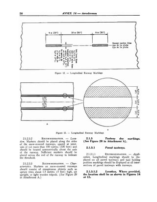 50 ANNEX 14 -Aerodromes
Figure 12. - Longitudinal Runway Markings
B
Figure 13. - Longitudinal Runway Markings
2.1.2.3.2 RECOMMENDATION.
- Loca-
tion. Markers should be placed along the sides
of the snow-covered runways, spaced at inter-
vals of not more than 100 metres (330 feet) and
should be located symmetrically about the axis
of the runway. Sufficient markers should be
placed across the end of the runway to indicate
the threshold.
2.1.2.3.3 RECOMMENDATION.
- Char-
acteristics. Markers on snow-covered runways
should consist of conspicuous objects such as
spruce trees about 1.5 metres (5 feet) high, set
upright, or light wooden tripods. (See Figure 29
in Attachment A.)
2.1.3 Taxiway day markings.
(See Figure 28 in Attachment A).
2.1.3.1 Paved taxiways.
2.1.3.1.1 RECOMMENDATION.
- Appli-
cation. Longitudinal markings should be dis-
played on all paved taxiways and taxi holding
position markings should be displayed at all inter-
sections of paved taxiways with runways.
2.1.3.1.2 Location. Where provided,
the location shall be as shown in Figures 14
or 15.
 