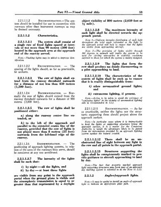 Part V l -Visual Ground Aids 53
2.2.1.1.1.2 RECOMMENDATION.-T~~
sys-
tem should be installed for use in connection with
runways other than instrument runways ' as may
be deemed necessary.
2
.
2
.
1
.
1
.
2 Characteristics.
2
.
2
.
1
.
1
.
2
.
1 The system shall consist of
a single row of fixed lights spaced at inter-
vals of not more than 90 metres (300feet)
located in the approach area at the approach
end of the runway served.
Note.-Flashing lights may be addcd to improve iden-
tification.
2.2.1.1.2.2 RECOMMENDATION.
- The
spacing of the lights should, as far as practicable,
be uniform.
2
.
2
.
1
.
1
.
2
.
3 The row of lights shall ex-
tend from the runway threshold outwards
for a distance of not less than 450 metres
(1,500feet).
2.2.1.1.2.4 RECOMMENDATION.
- Nor-
mally the row of lights should extend from the
runway threshold outwards for a distance of 900
metres (3,000 feet).
2
.
2
.
1
.
1
.
2
.
5 The row of lights shall be
positioned either :
a) along the runway centre line ex-
tended, or
b) to the left of the approach and
parallel to the extended centre line of the
runway, provided that the row of lights is
not placed more than 8 metres (25 feet)
outwards from the left-hand edge of the
runway.
2.2.1.1.2.6 RECOMMENDATION.
- The
positioning of approach lighting systems, in rela-
tion of the axes of the runways they serve, should
be consistent at any one aerodrome.
2
.
2
.
1
.
1
.
2
.
7 The intensity of the lights
shall be such that:
i) by night -all the lights, and
ii) by day -at least three lights
are visible from any point in the approach
portal when the ground plane is visible and
the atmospheric transmission is equal to or
greater than that represented by a daylight
object visibility of 800 metres (2,650feet or
1/3 mile).
2
.
2
.
1
.
1
.
2
.
8 The maximum intensity of
each light shall be directed towards the a p
proach portal.
Note 1.-Uniform intensity distribution of each light
throughout the solid angle subtended a,t the Iight by
the a.fiproach portal will help to ensure that the lights
are visible from approaching aircraft.
Note 2.-The prozrisinn of lights visible through
360 dcgrees itz asimrcth will enable the system to be
uscd for circling approaches in visibi!ity conditions
superior to those for which the system i
s mainly designed.
2
.
2
.
1
.
1
.
2
.
9 The lights that form the
row shall produce no dazzle disconcerting to
a pilot approaching to land.
2
.
2
.
1
.
1
.
2
.
1
0 The characteristics of the
system of lights shall be such as to ensure
that it is readily distinguishable from:
i ) other aeronautical ground lights;
and
ii) extraneous lighting, if present.
Note.-Action to be taken to avoid the exictence of
"confusing lights" in the vicinity of aeronautical lighting
aids is recommended in 1.1.2.
2.2.1.1.2.11 RECOMMENDATION.
- ASfar
as practicable, neither the lights nor the struc-
tures supporting them should project above the
approach surface.
Note.-In fiarticular cases where it is impracticable
to keep the lights or supporting structures below the
qpprooch surface, it is a matter for the Competent
Authority to weigh the advantages likely to be gained
from the informatwn provided by an approach lighting
system against the h m w d created.
2
.
2
.
1
.
1
.
2
.
1
2 There shall be an un-
obstructed line of sight between any light in
the row and all points in the approach portal.
2
.
2
.
1
.
1
.
2
.
1
3 Structures supporting the
lights shall be conspicuously marked to pro-
vide guidance to aircraft approaching to land
by day.
Note.-The fact that proflerly m r k e d aj$v-oach
light sllpporting structures may form pad of an aHroach
day marking system .is referred to in the Note to 2.1.1.
2
.
2
.
1
.
2
, Angle-of-approach lights.
Note.-It may be useful to insta1l.w angle-of-approach
light to indicate an ajpropriate gltde path.
 
