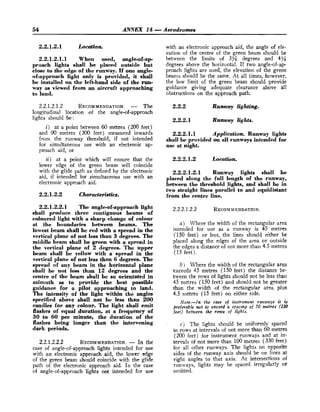 54 ANNEX 14 -Aerodromes
2
.
2
.
1
.
2
.
1 Location.
2
.
2
.
1
.
2
.
1
.
1 When used, angleof-ap-
proach lights shall be placed outside but
close to the edge of the runway. If one angle-
of-approach light only is provided, it shall
be installed on the left-hand side of the run-
way as viewed from an aircraft approaching
to land.
2.2.1.2.1.2 RECOMMENDATION.
- The
longitudinal location of the angle-of-approach
lights should be:
i) at a point between 60 metres (200 feet)
and 90 metres (300 feet) measured inwards
from the runway threshold, if not intended
for simultaneous use with an electronic ap-
proach aid, or
ii) at a point whi& will ensure that the
lower edge of the green beam will coincide
with the glide path as defined by the electronic
aid, if intended for simultaneous use with an
electronic approach aid.
2
.
2
.
1
.
2
.
2 Characteristics,
2
.
2
.
1
.
2
.
2
.
1 The angle-of-approachlight
shall produce three contiguous beams of
coloured light with a sharp change of colour
at the boundaries between beams. The
lowest beam shall be red with a spread in the
vertical plane of not less than 3 degrees. The
middle beam shall be green with a spread in
the vertical plane of 2 degrees. The upper
beam shall be yellow with a spread in the
vertical plane of not less than 6 degrees. The
spread of any beam in the horizontal plane
shall be not less than 12 degrees and the
centre of the beam shall be so orientated in
azimuth as to provide the best possible
guidance for a pilot approaching to land.
The intensity of the light within the angles
specified above shall not be less than 200
candles for any colour. The light shall emit
flashes of equal duration, at a frequency of
30 to 60 per minuta, the duration of the
flashes being longer than the intervening
dark periods.
2.2.1.2.2.2 RECOMMENDATION.
- In the
case of angle-of-approach lights intended for use
with an electronic approach aid, the lower edge
of the green beam should coincide with the glide
path of the electronic approach aid. In the case
of angle-of-approach lights not intended for use
with an electronic approach aid, the angle of ele-
vation of the centre of the green beam should be
between the limits of 3% degrees and 4%
degrees above the horizontal. I
f two angle-of-ap
proach lights are used, the elevation of the green
beams should be the same. At all times, however,
the low limit of the green beam should provide
guidance giving adequate clearance above all
obstructions on the approach path.
2
.
2
.
2 Runway lighting.
2
.
2
.
2
.
1 Runway lights.
2
.
2
.
2
.
1
.
1 Application. Runway lights
shall be provided on all runways intended for
use at night.
2
.
2
.
2
.
1
.
2 Location.
2
.
2
.
2
.
1
.
2
.
1 Runway lights shall be
placed along the full length of the runway,
between the threshold lights, and shall be in
two straight lines parallel to and equidistant
from the centre line.
a) Where the width of the rectangular area
intended for use as a runway is 45 metres
(150 feet) or less, the lines should either be
placed along the edges of the area or outside
the edges a distance of not more than 4.5 metres
(15 feet].
b ) Where the width of the rectangular area
exceeds 45 metres (150 feet) the distance be-
tween the rows of lights should not be less than
45 metres (150 feet) and should not be greater
than the width o
f the rectangular area plus
4.5 metres (15 feet) on either side.
Note.-In the case of instrument runways it is
preferable not to exceed o spacang of 70 metres (230
feet) between the rows of lights.
c j The lights should be uniformly spaced
in rows at intervals of not more than 60 metres
(200 feet) for instrument runways and at in-
tervals of not more than 100 metres (330 feet)
for all other runways. The lights on opposite
sides of the runway axis should be on lines at
right angles to that axis. At intersections of
runways, lights may be spaced irregularly or
omitted.
 