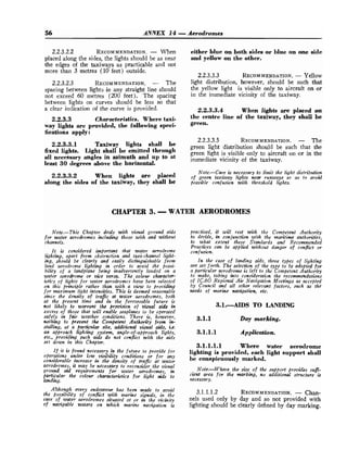 56 ANNEX 14 -Aerodromes
2.2.3.2.2 RECOMMENDATION.
- When
placed along the sides, the lights should be as near
the edges of the taxiways as practicable and not
more than 3 metres (10 feet) outside.
2.2.3.2.3 RECOMMENDATION.
- The
spacing between lights in any straight line should
not exceed 60 metres (200 feet). The spacing
between lights on curves should be less so that
a clear indication of the curve is provided.
2.2.3.3 Characteristics. Where taxi-
way lights are provided, the following speci-
fications apply:
2.2.3.3.1 Taxiway lights shall be
fixed lights. Light shall be emitted through
all necessary angles in azimuth and up to at
least 30 degrees above the horizontal.
2.2.3.3.2 When lights are placed
along the sides of the taxiway, they shall be
either blue on both sides or blue on one side
and yellow on the other.
2.2.3.3.3 RECOMMENDATION.
- Yellow
light distribution, however, should be such that
the yellow light is visible only to aircraft on or
in the immediate vicinity of the taxiway.
2.2.3.3.4 When lights are placed on
the centre line of the taxiway, they shall be
green.
2.2.3.3.5 RECOMMENDATION.
- The
green light distribution should be such that the
green light is visible only to aircraft on or in the
immediate vicinity of the taxiway.
Note.-Care is necessary to limit the light distribution
of green taxiway lights new rtrnways so as to a71oid
possible confusion &th threshold lights.
CHAPTER 3. -WATER AERODROMES
Note.--This Chapter deals with visual ground aids
for water aerodromes including those with and wt'thout
channels.
It is considered importwt that water m~odrome
lighting, apart from obstruction and taxi-chamel light-
ing, should bc clearly and easily distkgishable from
land aerodrome lighting in order to avoid the possi-
bility of a landplane being inadvertently landed on a
water aerodrome or vice versa. The colour cItara~ter-
istics of lights for water a.erodroms have been selected
on this principle rather than with a vim to providing
for maximum lighf intensities. This is deemed reasonable
since the density of trafic at water aerodromes, both
at the present fimc and i n the foreseeable future is
not likely to warrant tlte proviJion of &ual aids in
excess of those that will enable seaplanes to be operated
safely in fair weather conditions. There is, however,
nothing to prevent the Competent Authority from in-
stalling, at a barticular site, &tiom1 visual aids, i.e.
an approach lighting system, angle-of-approach lights,
etc., providing such aids do not cowflict with the aids
set down in this Ckcopter.
If it is found necessary in the future to provide for
operations under low visibility conditions or for any
comiderdlt increme in the dmsity of trafic at wakr
aerodromes, it may be necessary to reconsider the visual
ground m
i
d requirements for water aerodromes, in
particular the colour chactektics for light aids to
lmdittg.
Although every endeavour has been made to avoid
the possibility of confict math marine signals, in the
care of water aerodromes situated at or in the vicinity
of navigable waters on which marine navigation is
practised, it will rest with the Competent Aicthority
to decide, in conjunction with the maritime authorities,
to what extent these Standards and Recommended
Practices can be applied without danger of conflict or
confwwn.
In the case of landing aids, three fypcs of lighting
are set forth. The selection of the type to be adopted for
a particular aerodrome is left to the Competent Authority
to make, taking into consideration the recommendations
of ICAO Regional Air Navigation Meetings as accepted
by Council and all other relevant factors, such crs fhe
needs of marine nuvigation, etc.
3.1.AIDS TO LANDING
3.1.1 Day marking.
3.1.1.1 Application.
3.1.1.1.1 Where water aerodrome
lighting is provided, each light support shall
be conspicuously marked.
Note.-Where the size of the support provides sufi-
cient area for the marking, no additiod structure is
necessary.
3.1.1.1.2 RECOMMENDATION.
- Chan-
nels used only by day and so not provided with
lighting should be clearly defined by day marking.
 