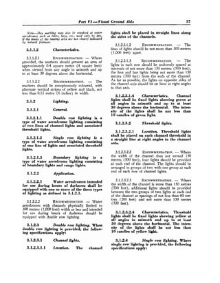 Part Vl- Visual Ground Aids 57
Note.-Day marking may also be required at wafer
aerodromes such as lakes, bays, etc., wed only by day,
if the limits of the landing area are not clearly indicated
by natural features.
3
.
1
.
1
.
2 Characteristics.
3.1.1.2.1 RECOMMENDATION.
- Where
provided, the markers should present an area of
approximately 0.4 square metre (4 square feet)
when viewed from any angle in azimuth and up
to at least 30 degrees above the horizontal.
3.1.1.2.2 RECOMMENDATION.
- The
markers should be tonspicuously coloured, with
alternate vertical stripes o
f yellow and black, not
less than 0.15 metre (6 inches) in width.
3
.
1
.
2 Lighting.
3
.
1
.
2
.
1 General.
3
.
1
.
2
.
1
.
1 Double row lighting is a
type of water aerodrome lighting consisting
of two lines of channel lights and associated
threshold lights.
3
.
1
.
2
.
1
.
2 Single row lighting is a
type of water aerodrome lighting consisting
of one line of lights and associated threshold
lights.
3
.
1
.
2
.
1
.
3 Boundary lighting is a
type of water aerodrome lighting consisting
of boundary lights and range lights.
3.1.2.2 Application.
3
.
1
.
2
.
2
.
1 Water aerodromes intended
for use during hours of darkness shall be
equipped with one or more of the three types
of lighting as defined in 3
.
1
.
2
.
1
.
3.1.2.2.2 RECOMMENDATION.
- Water
aerodromes with channels physically limited to
300 metres (1,000feet) width or less and intended
for use during hours of darkness should be
equipped with double row lighting.
3
.
1
.
2
.
3 Double row lighting. When
double row lighting is provided, the follow-
ing specifications apply:
3
.
1
.
2
.
3
.
1 Channel lights.
3
.
1
.
2
.
3
.
1
.
1 Location. The channel
lights shall be placed in straight lines along
the sides of the channels.
3.12.3.1.2 RECOMMENDATION.
- The
lines of lights should be not more than 300 metres
(1,000 feet) apart.
3.1.2.3.1.3 RECOMMENDATION.
- The
lights in each row should be uniformly spaced at
intervals of not more than 150 metres (500 feet),
the first and last lights being not more than 150
metres (500 feet) from the ends of the channel.
As far as possible, the lights on opposite sides of
the channel axis should be on lines at right angles
to that axis.
3
.
1
.
2
.
3
.
1
.
4 Characteristics. Channel
lights shall be fixed lights showing green at
all angles in azimuth and up to at least
30 degrees above the horizontal. The inten-
sity of the lights shall be not less than
10 candles of green light.
3
.
1
.
2
.
3
.
2 Threshold lights.
3
.
1
.
2
.
3
.
2
.
1 Location. Threshold lights
shall be placed on each channel threshold in
a straight line at right angles to the channel
axis.
3.1.2.3.2.2 RECOMMENDATION.
-Where
the width of the channel does not exceed 150
metres (500 feet), four lights should be provided
at each end of the channel. The lights should be
arranged in groups of two with one group at each
end of each row of channel lights.
3.1.2.3.2.3 RECOMMENDATION.
- Where
the width of the channel is more than 150 metres
(500 feet), additional lights should be provided
between the two groups of two lights at each end
of the channel at spacings of not less than 60 me-
tres (200 feet) and not more than 100 metres
(330 feet).
3
.
1
.
2
.
3
.
2
.
4 Characteristics. Threshold
lights shall be fixed lights showing yellow at
all angles in azimuth and up to at least
30 degrees above the horizontal. The inten-
sity of the lights shall be not less than
10 candles of yellow light.
3
.
1
.
2
.
4 Single row lighting. Where
single row lighting is provided, the following
specifications apply:
 