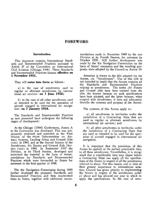 FOREWORD
Introduction
This document contains International Stand-
ards and Recommended Practices pursuant to
Article 37 of the Convention on International
Civil Aviation (Chicago 1944). These Standards
and Recommended Practices became effective on
1 November 1951.
They will come into force as follows:
a ) in the case of aerodromes used as
regular or alternate aerodromes by interna-
tional air services: on l June 1952;
b ) in the case of all other aerodromes used
or intended to be used for the operation of
aircraft engaged in international air naviga-
tion: on 1January 1954.
The Standards and Recommended Practices
as now presented have undergone the following
stages of development:
At the Chicago (1944) Conferences, Annex A
to the Convention was developed. This was sub-
sequently reviewed and amended at the First
Session of the PICA^ Subcommittee on Air-
ways Systems, Landing Areas and Ground Aids
(LAG)in 1945, and at the Second Session of the
Aerodromes, Air Routes and Ground Aids Divi-
sion (AGA)in 1946. In September 1947 the
Division, at its Third Session, developed and
submitted the material in the form of recom-
mendations for Standards and Recommended
Practices which were forwarded to States for
comment in the first quarter of 1948.
The Air Navigation Commission during 1949
further developed the pmposed Standards and
Recommended Practices and then resubmitted
them. to States, together with additional recom-
mendations made in November 1949 by the AGA
Division at its Fourth Session, for comment by
October 1950. Still further development was
made by the Air Navigation Commission on the
basis of States' comments and the resulting pro-
posals were adopted by the Council as Annex 14.
Attention is drawn to the title adopted for the
Annex, viz. "Aerodromes". Use of this title is
not intended to imply that the Annex contains all
the Standards and Recommended Practices
relating to aerodromes. The terms Air Routes
and Ground Aids have been omitted from the
title, the former because no such specifications
have been adopted, and the latter because, when
coupled with aerodromes, it does not adequately
describe the contents and purpose of the Annex.
The contents of this Annex apply to
a ) all aerodromes in territories under the
jurisdiction of a Contracting State that are
used as regular or alternate aerodromes by
-international air services ; and
b) all other aerodromes in territories under
the jurisdiction of a Contracting State that
are used or intended to be used for the oper-
ation of aircraft engaged in international air
navigation.
It is important that the provisions of this
Annex be applied, at the earliest practicable date,
to all these aerodromes. Nevertheless, it is recog-
nized that a considerable time may elapse before
a Contracting State can apply all the specifica-
tions o
f the Annex in respect of all the aerodromes
referred to above. For this reason, and in view of
their greater imprtance to international avia-
tion, Council has given priority to implementing
the Annex in respect of the aerodromes u n d e ~
Q ) above and has allowed one year in which to
apply the specifications. In the case of aero-
 