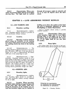 Part VI -Visual Ground Aids 59
3.2.2.1 Characteristics. Where pro- through all necessary angles in azimuth and
vided, taxi-channel lights shall be fixed lights up to at least 30 degrees above the hori-
showing blue. The light shall be emitted zontal.
CHAPTER 4. -LAND AERODROMES WITHOUT RUNWAYS
4.1. D A Y MARKING AIDS
4.1.1 Boundary marking.
4.1.1.1 RECOMMENDATION.-~!~~~~C~-
tion. Boundary markers should be provided at
land aerodromes without runways.
4.1.1.2 Location.
4.1.1.2.1 Boundary markers shall be
placed along the boundary of the landing
area and at such corners as may be necessary
for marking clearly the limits of the landing
area.
4.1.1.2.2 RECOMMENDATION.
- The
markers should be spaced at intervals of not more
than 200 metres (600 feet) if the type shown in
Figure 16 is used, or approximately 90 metres
(300 feet) if the conical type is used.
4.1.1.3 RECOMMENDATION.
- Char-
acteristics. Boundary markers should be of a
form similar to that shown in Figure 16 or in the
form of a cone not less than 0.50 metre (20 inches)
high and not less than 0.75 metre (30 inches) in
diameter. The markers should be a single cons-
picuous colour, preferably orange, or two con-
trasting colours, preferably orange and white.
4.2.-LIGHTING AIDS
4.2.1 Boundary lights.
4.2.1.1 R E C ~ M M E N D A T I O N . - ~ ! ~ ~ ~ ~ C ~ -
tion. Boundary lights should be provided at
each land aerodrome without runways intended
for use at night.
building areas where the outline of the land-
ing area is adequately indicated by apron
floodlighting or similar illumination.
Nofe.-A somewhat reduced spalcing is generally
cornridered desirable.
4.2.1.3 Characteristics. Where pro-
vided, boundary lights shall be fixed lights
showing white at all angles up to at least
30 degrees above the horizontal. The inten-
sity of the lights shall be not less than
10 candles.
4.2.2 Range lights.
Note.-Range lights may be provided at land aero-
dromes without runways that w e equififiedwith boundary
4.2.1.2 Location. Where provided,
boundary Lights shall be arranged at intervals
Din~nsionaare approximative
Les d h n a i o n e sont appro*-tins
of not more than 100 metres (330 feet) Las dimensionee son aproximadm
along the boundary of the landing area ex-
cept that boundary lights may be omitted in Figure 1
6
. - Boundary Markers
 