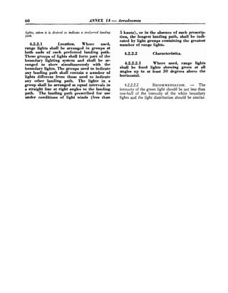 60 ANNEX 14 -Aerodromes
lights, when it is desired to iltdicate a preferred landing
path.
4.2.2.1 Location. Where ueed,
range lighte shall be arranged in groupe at
both ende of each preferred landing path.
Theee groups of lights ehall form part of the
boundary lighting eystem and shall be ar-
ranged to show eimultaneouely with the
boundary lights. The groupe used to indicate
any landing path ehall contain a number of
lighte different from those used to indicate
any other landing path. The lights in a
group ehall be arranged at equal intervals in
a straight line at right angles to the landing
path. The landing path for uee
under conditione of light winde (less than
5 knots), or in the absence of such preecrip-
tion, the longest landing path, ehall be indi-
cated by light groupe containing the greateet
number of range lights.
4.2.2.2 Characteristics.
4.2.2.2.1 Where used, range lights
ehall be fixed lights ehowing green at all
angles up to at least 30 degreee above the
horizontal.
4.2.2.2.2 RECOMMENDATION.
- The
intensity of the green light should be not less than
one-half of the intensity of the white boundary
lights and the light distribution should be similar.
 