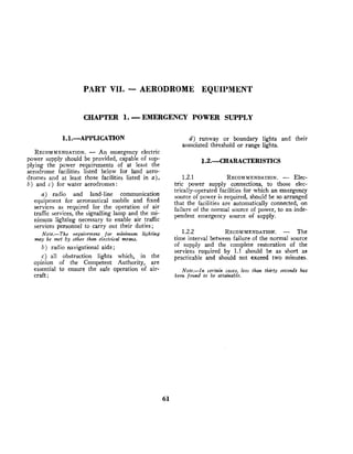 PART VII. -AERODROME EQUIPMENT
CHAPTER 1. -EMERGENCY POWER SUPPLY
RECOMMENDATION.
- An emergency electric
power supply should be provided, capable of sup-
plying the power requirements of at least the
aerodrome facilities listed below for land aero-
dromes and at least those facilities listed in a),
b ) and c ) for water aerodromes:
a) radio and land-line communication
equipment for aeronautical mobile and fixed
services as required for the operation of air
traffic services, the signalling lamp and the mi-
nimum lighting necessary to enable air traffic
services personnel to carry out their duties;
Note.-The requirement for mini~num lighting
may be met by other than electrical means.
b ) radio navigational aids ;
c) all obstruction lights which, in the
opinion of the Competent Authority, are
essential to ensure the safe operation of air-
craft;
d ) runway or boundary lights and their
associated threshold or range lights.
1.2.1 RECOMMENDATION.
- Elec-
tric power supply connections, to those elec-
trically-operated facilities for which an emergency
source of power is required, should be so arranged
that the facilities are automatically connected, on
failure of the normal source of power, to an inde-
pendent emergency source o
f supply.
1.2.2 RECOMMENDATION.
- The
time interval between failure of the normal source
of supply and the complete restoration of the
services required by 1.1 should be as short as
practicable and should not exceed two minutes.
Note.-In certain cases, less than thirty seconds has
been found to be attainable.
 