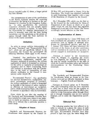 6 ANNEX 14 -Aerodromes
dromes included under b) above, a longer period
has been allowed.
The interpretation of some of the specifications
in the Annex expressly requires the exercising
of discretion, the taking of a decision or the per-
formance of a function by the Competent Author-
ity. In other specifications, the expression
Colgtpetent Authority does not actually appear
although its inclusion is implied. In both cases,
the responsibility for whatever determination or
action is necessary rests with the State having
jurisdiction over the aerodrome or the person or
hgency through which the State exercises its
Dower in the matter concerned.
In order to ensure uniform interpretation of
the terms "Standard" and "Recommended Prac-
tice", which are not specifically defined in the
Convention,, the Council has promulgated the
following definitions which apply to this Annex:
Standard: Any specification for physical
characteristics, configuration, matkriel, per-
formance, personnel or procedure, the uniform
application o
f which is recognized as necessary
for the safety or regularity of international air
navigation and to which Contracting States
will conform in accordance with the Gonven-
tion; in the event of impossibility of com-
pliance, notification to the Council is com-
pulsory under Article 38.
Recommended Practice.: Any specification
for physical characteristics, configuration, ma-
tCriel, performance, personnel or procedure,
the uniform application of which is recognized
as desirable in the interest of safety, regularity
or efficiency of international air navigation,
and to which Contracting States will endeavour
to conform in accordance with the Convention.
Notes which do not alter the meaning of
the Standards and Recommended Practices have
been included in certain cases where it was neces-
sary to clarify an intention, to stress a particular
point or to indicate that a particular question is
under- study,
Adoption of Annex
Standards and Recommended Practices for
A.erodromes were adopted by the Council on
29 May 1951 and designated as Annex 14 to the
Convention. The Annex was submitted forthwith
to each Contracting State together with a copy
of the Resolution of Adoption by the Council.
On I. November 1951, which was the date sel
by the Council for the notification by States of
disapproval of the Annex in whole or in part
under Article 90, only five States had registered
disapproval of any part of the Annex. The Annex
accordingly became effective on that date.
Implementation of Annex
It is expected that by 1 June 1952 States will
have ii~troducedthe provisions of the Annex at
aerodromes tised as regular or alternate aero-
dromes by international services, and that by
1 Januarv 1954 States will have introduced the
of the Annex at all other aerodromes
used or intended to be used for the operation of
aircraft engaged in international air navigation.
Attention is invited to the Irttroduction
(Part 11, Chapter 1) regarding the review
by rcAo Regional Air Navigation Meetings of
the need for specific installations on the basis of
which the Council formulates policy and forwards
recommendations to the Contracting States
concerned.
Language
The Standards and Recommended Practices
for Aerodromes, being an Annex to the Con-
vention, exist and are officially circulated in three
lang~ages
- English, French and Spanish.
Pursuant to Council action on 6 December
1948, each Contracting State has been requested
to select one of those texts for the purpose o
f
national implementation and for other effects pro-
vided for in the Convention, either through direct
use or through translation into its own national
language, and to notify the Organization accord-
ingly.
Editorial Note
The following practice has been adhered to in
order to indicate at a glance the status of each
statement: Standards have been printed in bold
face type; Recommended Practices have been
printed in light face type, the status being indi-
 