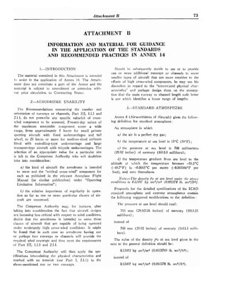 Attnchrnent B 75
INFORMATION AND MATERIAL FOR GUIDANCE
IN THE APPLICATION OF THE STANDARDS
AND RECOMMENDED PRACTlCES IN ANNEX 14
I.-INTRODUCTIOS Si~ou!d hc- suhsequcntly decide to use or to providc
one or Innre additional runways or channels to serve
The material contained in this Attaci~mentis intended slnallcr types of aircraft that arc nlore sensitive to
t
:
, assist in the application of Annex 14. The Attach- effccts of high cross-wind components, he niay use his
lnent does not constitute a part the Annex and the
discretiotl ill regard to tile "interrelated
matcrial is subject to amendment fir extension with- acteristics,, and desigll them on the assun,p-
nut prior circu!ation to Contracting States.
tion that t!le rnain runivay or channel length code letter
2.-AERODROME USABILITY
The Recon~n~e~ldations
cuncernirlg the ~iumber and
orientation of runways or channels, Part 111, 1.1.1 and
2.1.1, do not prescribe any specific valuc(s) of cross-
wind component to be assumed. Present-day values of
the niaximum acceptable component cover a wide
range, from approximately 5 knots for sn~allprivate
sporting aircraft with fixed undercarriages and tail
whcel, to 25 knots or more for medium-sized airliners
fittcd with swivelling-type undercarriage and large
transport-type aircraft wit11 tricycle undercarriages. The
selection of an appropriate value for a particular site
is left to the Competerlt Authority who will doubtless
take into consideration :
a) the kind of aircraft the aerodrome is intended
to serve and the "critical cross-wind" conlponent for
each as published in the relevant Aeroplalle Flight
Manual (or siniilar publication) under "Operating
Limitation Information" ;
b) the relative importance of regularity in opera-
tion so far as one or marc particular classes of air-
craft are conccriled.
The Competetit Autllority may, for instalrce, after
taking into consideratiori the fact that aircraft clesigns
are becoming less critical with respect to wind conditior?~,
dccitle that the aerodrolne is irltended to serve those
classcs of aircraft that are capable of being operated
under moderately 11igIi cross-wind conditions. It !night
be found that in such case an aerodrome having one
or perhaps two runways or c11annc.l~will provide tlle
rcrj~tiredwind coverage and thus mcet the requirements
of Part 111, 1.1.1 and 2.1.1.
Tlie Competent Authority will then apply the spe-
cifications interrelatillg the physical characteristics and
marked with an asterisk (sce Part I, 2.1.1) to the
above-mentioned one or two runways.
-
is onc which identifies a lower range of lengths.
3.-STrlNDARD ATMOSPHZRE
.4n11ex 8 (Airwortl~iness
of Aircraft) gives the fullow-
ing definition for standard atmosphere:
An atmosphere in ~vhich
a) the air is a perfect dry gas;
b) the ten~peratureat sea level is 15°C (59°F) ;
c) the pressrrre at sea level is 760 millimetres
(29.92 inches) of mercury (1013.3 millibars) ;
d) t l ~ etemperattire gradient from sea level to the
altitude at xvi~ich the temperature becomes -56.S°C
(-69.7"F) is -0.0065"C per metre (-0.003566"F per
foot), and zero thereabove.
Nofe.-The derisity Po at sea le?!el 211311~-1. flit ~l)r).i.c'
corzditio~isis 0.12497 kg sec~/rrcb(0.002318 IB. . s e c ~ / f t ~ ) .
Proposnls for the detailed specifications of the ICAO
standard atmosphere and extreme atmosplieres contain
the following suggested modifications to the definition :
The pressure at sea level sllould read:
760 mrn (29.92126 inclies) of mercury (1013.25
millibars) ;
instead of
760 rnm (29.92 inches) of mercury (1013.3 ~rlilli-
bars).
The value of the density P o at sea level given in tlle
note to the general definition sliould be:
0.12492 kg sect/m" (0.0023769 lb. sec2/ft") ;
instead of
0.12497 kg sec"jm.i (0.002378 Ib. secZ/ft-s).
 