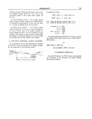 Attachment B 75
reaches 1 per cent. Where the code letter is E, F or G,
tlte additional length ~l~orrltl
be 6 per cent of the
uncorrected length if the average slope reaches 1.5
per cent.
2) United Kirrgdorrr Bractice. -For average aircraft
under average operating conditions the unstick distance
is increased by apl~roximately 10 per cent for every
1" s runway is inclined above the horizontal.
3j Unifed Sfotes practicz. - The runway length
should be increased to correct for runway gradient at
tlte rate of 20 per cent of the length corrected for
(tensity altitude for each 1 per cent of effective runway
gradient. The effective runway gradient is determined
by dividing tlte maxilnuln difference in runway centre
line elevation by the total length of the runway.
4.-DISTANCE BETWEEN SLOPE CHANGES
As an example of how the Recommendations contained
in Part 111, 1.1.6.4, is itltended to be applied, consider
the case illustrated in the following profile:
I I
Profile on centre line of runw:l)'
D should be at least
25,000 (Ix-y] + IY-z~) feet
being the absolute numeral value of x-y
1 being the absolute numeral value of y-z
Assuming x = + 0.01
y = - 0.005
z = + 0.005
Then Ix-yl = 0.015
ly-z 1 z 0.01
To comply with the specification, D sl~ouldbe not less
than 7,500 (0.015 -{- 0.01) metres, that is, 7,500x0.025 =
187.50 metres
or
25,000 (0.015 + 0.01) feet,
that is, 25,000 x 0.025 = 625 feet.
7.-RUNWAY STRENGTH
The AGA Division at its Third Session recommended
the associatioil of tire pressures with single isolated
wheel load as follows:
 