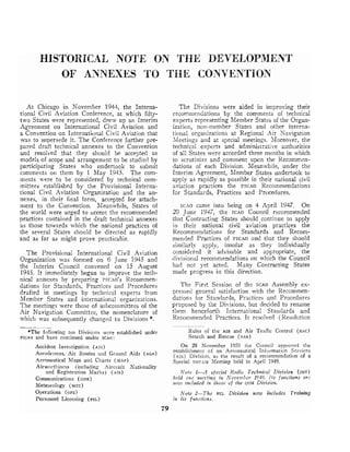 HISTORICAL NOTE ON THE DEVELOPRIIENT
OF ANNEXES TO THE CONVENTION
At Chicago in November 1944, the Interna-
tional Civil Aviation Conference, at which fifty-
two States were represented, drew up an Interim
Agreement on International Civil Aviation and
a Convention on International Civil Aviation that
was to supersede it. The Conference further pre-
pared draft technical annexes to the convention
and resolved that they should be accepted as
models of scope and arrangement to be studied by
participating States who undertoolc to submit
conlments on them by 1 May 1945. The corn-
ments were to be considered by technical com-
mittees established by the Provisional Interna-
tional Civil Aviation Organization and the an-
nexes, in their final form, accepted for attach-
ment to the Convention. Meanwhile, States of
the world were urged to accept the recommended
practices contained in the draft technical annexes
as those towards which the national practices of
the several States should be directed as rapidly
and as far as might prove practicable.
The Provisional International Civil Aviation
Organization was formed on 6 June 1945 and
the Interim Council convened on 15 August
1945. It immediately began to improve the tech-
nical anneses by preparing PIC-to'sRecommen-
dations for Standards, Practices and Procedures
drafted in meetings by technical experts from
Member States and international organizations.
The meetings were those of subcolnmittees of the
Air Navigation Committee, the nomenclature of
which was subsequently changed to Divisions *.
The Divisions were aided in improving their
recommendations by the comments of technical
experts representing Member States oi the Organ-
ization, non-member States and other interna-
tional organizations at Regional Air Navigation
Xeetings and at special meetings. SIoreover, the
technical experts and administrative authorities
of all States were accorded three months in which
to scrutinize and comment upon the Recommen-
dations of each Division. Meanwhile, under the
Interim Agreement, Member States undertook to
apply as rapidly as possible in their national civil
aviation practices the PICAO Recommendations
for Standards, Practices and Procedures.
~ c n ocame into being on 4 April 1947. On
20 June 1947, the ICAO Council recommended
that Contracting States should continue to apply
in their national civil aviation practices the
Recomn~endations for Standards and Recom-
mended Practices of PICAO and that they shou!d
similarly apply, insofar as they individually
considered it advisable and appropriate, the
divisionaI recomnlendations on which the Council
had not yet acted. Many Contracting States
made progress in this direction.
The First Session of the ICAO Assembly ex-
pressed general satisfaction with the Recommen-
dations for Standards, Practices and Procedures
proposed by the Divisions, but decided to rename
them henceforth International Standards and
Recommended Practices. It resolved (Resolution
*The following ten Divisions wcre established under
PICAO and have colltinued under ~ c a o :
Rules of the AIR and Air Traffic Control (RAC)
Search and Rescue (SAR)
Accident Investigation (AIG) On 25 November 1950 the Council approved the
Aerodromes, Air Routes and Ground Aids (AGA) estabtishme~~t
of an Aeronautical Information Scrvices
(AIS) Division, as the result of a recommendation of a
Aeronautical Maps and Charts (MAP) S1)ecial PI'OT.LI Meeting held in April 1949.
Airwortl~iz~ess(including Aircraft Nationality
and Registration Marlcs) (AIR) Note 1-A spccinl Radio Technical Division (COT)
Communications (COM) held o ~ i c?~zcefirzg
in N o ~ e ~ ~ ~ h c r
1946. Its fuprctions arc
Meteorology (MET)
~zozuillclzlded ilt tllosc of the COM Division.
Operations (OPS)
Personnel Licensing (PEL)
Note 2-The PEL Division now includes Training
ilz its f zlttctiorts.
79
 