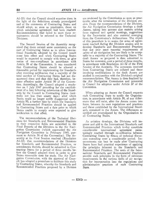 80 ANNEX 14 -Aerodromes
A1-33) that the Council should examine them in
the light of the definitions already pronlulgated
and or^ the comments of Contracting States and
should adopt, as soon as practicable, those on
which substantial agreement had been reached.
Recomlnendations that failed to meet these re-
quirements should be referred to the Technical
Divisions.
The Second Session of the Assembly recog-
nized that there existed some uncertainty on the
part of Contracting States as to when Interna-
tional Standards adopted by the Council would
come into effect and when Contracting States
would be expected to comply with them, or give
notice of non-compliance in accordance with
-Article 35 of the Convention. It was considered
that Contracting States should be allowed a
reasonable period for implementing the Standards
after receiving notification that a majority of the
total nulnber of Contracting States had not dis-
approved them and that they had, therefore, be-
come effective under Article 90 of the Conven-
tion. Accordingly, the Council adopted a resolu-
tion on 1 July 1947 providing for the establish-
ment of a date following submission of the Stand-
ards by the Council to Contracting States (nor-
mally not less than ninety days) after which
States could no longer notify disapproval under
Article 90, a further date by which the Standards
and Recommended Practices should be applied
by Contracting States and a date prior to rvhich
States linable to comply were expected to give
notification to that effect.
The recommendations of the Technical Divi-
sions for Standards and Recommended Practices
in their respective fields are submitted in the
Final R e p r t s oi the Divisions to the Air Xavi-
gation Commission (which superseded the Air
Navigation Conlmittee in February 1949, pur-
suant to Article 56 of the Convention). The As-
sembly at its First Session resolved (Resolution
Al-32) that recomn~endations of the Divisions
for Standards and Recommended Practices, or
amendments thereto, should be submitted to Con-
tracting States for a period of three months be-
fore the Council adopted them in order to give
States reasonable time for study. The Air Navi-
gation Commission, with the approval of Coun-
cil, has adopted a procedure to facilitate this study
by Contracting States, whereby the Standards and
Recommended Practices proposed by a Division
are reviewed by the Con~mission
as soon as prac-
ticable after the termination of the Division ses-
sion. From the recommendations of the Division,
the Air Kavigation Conlmission develops a draft
Annex, taking into account also matters arising
from regional ancl special meetings, suggestions
by the Secretariat and also material emerging
from the Conlmission's deliberations. The object
of this procedure is to assess the areas of agree-
ment reached during the Division session and to
develop Standards and Recommended Practices
that not only meet essential requirements of
safety of air navigation but are likely to be accep-
table to a majority of the Contracting States. The
clraft Annex so prepared is then submitted to
States for comment, over a period of three months,
in accordance with Resolution A1-32 of the First
Session of the Assembly. The comments received
from Contracting States are collated and those
involving modifications in the draft Annex are
studied 1n conjunction with the Division's original
recommendations. The Annex is then finalized by
the Air Navigation Commission and presented
to Council for adoption under Article 37 of the
Convention.
LVhen adopting an Annex the Council requests
each Contracting State to notify the Organiza-
tion, in accordance with Article 38, of any differ-
ences that will exist, after the Annex comes into
force, between its own regulations and practices
and those established by the International Stand-
ards contained in the Annex. The differences so
notified are promulgated by the Organization to
all Contracting States.
'4s aviation develops, the Divisions will im-
prove and add to the International Standards and
Rccommended Practices which to-day constitute
considerable international agreement pains-
takingly reached through co-ordination between
Contracting States by means of technical discus-
sion extending over a considerable period. Im-
movements can best be made after Contracting
States have had practical experience of applying
the principles inherent in the Standards and
Recoinmendcd Practices. The texts of the Inter-
national Standards and Recommended Practices
provide such principles in the form of minimum
recjuirements in the various fields of air naviga-
tion for incorpration into the regulations and
administrative practices of each Contracting
State.
- END -
 