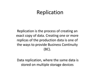 Replication
Replication is the process of creating an
exact copy of data. Creating one or more
replicas of the production data is one of
the ways to provide Business Continuity
(BC).
Data replication, where the same data is
stored on multiple storage devices
 