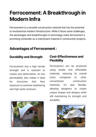 Ferrocement: A Breakthrough in
Modern Infrastructure
Ferrocement is a versatile construction material that has the potential
to revolutionize modern infrastructure. While it faces some challenges,
the advantages and breakthroughs in technology make ferrocement a
promising contender as a mainstream material in construction projects.
Advantages of Ferrocement :
Durability and Strength
Ferrocement has a high tensile
strength and is resistant to
cracks and deformation. Its low
permeability also makes it ideal
for structures that face
exposure to extreme weathering
and high water pressure.
Cost-Effectiveness and
Flexibility
Ferrocement can be produced
using simple and affordable
materials, reducing its overall
costs compared to other
conventional construction
materials. It's also flexible,
allowing designers to create
unique shapes and designs while
still maintaining its strength and
durability.
 