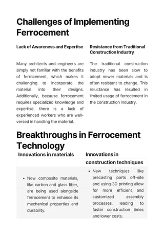 Challenges of Implementing
Ferrocement
Lack of Awareness and Expertise
Many architects and engineers are
simply not familiar with the benefits
of ferrocement, which makes it
challenging to incorporate the
material into their designs.
Additionally, because ferrocement
requires specialized knowledge and
expertise, there is a lack of
experienced workers who are well-
versed in handling the material.
Resistance from Traditional
Construction Industry
The traditional construction
industry has been slow to
adopt newer materials and is
often resistant to change. This
reluctance has resulted in
limited usage of ferrocement in
the construction industry.
Breakthroughs in Ferrocement
Technology
Innovations in materials Innovations in
construction techniques
New composite materials,
like carbon and glass fiber,
are being used alongside
ferrocement to enhance its
mechanical properties and
durability.
New techniques like
precasting parts off-site
and using 3D printing allow
for more efficient and
customized assembly
processes, leading to
faster construction times
and lower costs.
 