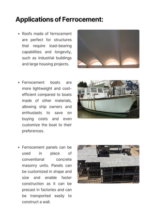 Applications of Ferrocement:
Roofs made of ferrocement
are perfect for structures
that require load-bearing
capabilities and longevity,
such as industrial buildings
and large housing projects.
Ferrocement boats are
more lightweight and cost-
efficient compared to boats
made of other materials,
allowing ship owners and
enthusiasts to save on
buying costs and even
customize the boat to their
preferences.
Ferrocement panels can be
used in place of
conventional concrete
masonry units. Panels can
be customized in shape and
size and enable faster
construction as it can be
precast in factories and can
be transported easily to
construct a wall.
 