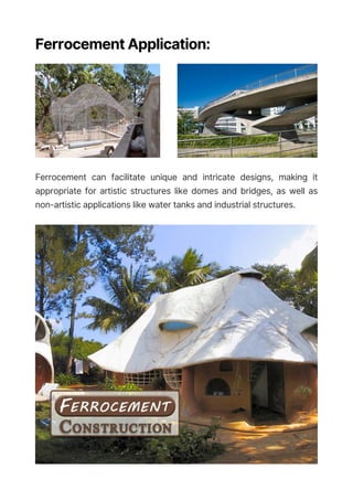 Ferrocement Application:
Ferrocement can facilitate unique and intricate designs, making it
appropriate for artistic structures like domes and bridges, as well as
non-artistic applications like water tanks and industrial structures.
 
