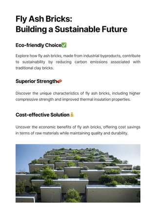 Fly Ash Bricks:
Building a Sustainable Future
Eco-friendly Choice✅
Explore how fly ash bricks, made from industrial byproducts, contribute
to sustainability by reducing carbon emissions associated with
traditional clay bricks.
Superior Strength🧱
Discover the unique characteristics of fly ash bricks, including higher
compressive strength and improved thermal insulation properties.
Cost-effective Solution💰
Uncover the economic benefits of fly ash bricks, offering cost savings
in terms of raw materials while maintaining quality and durability.
 