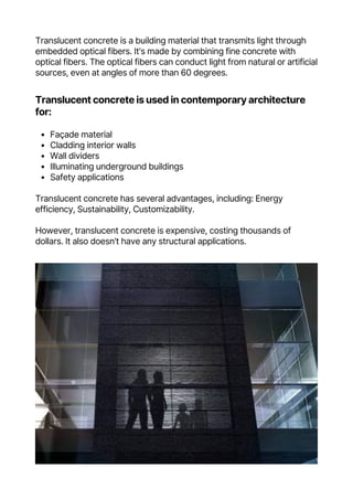 Translucent concrete is a building material that transmits light through
embedded optical fibers. It's made by combining fine concrete with
optical fibers. The optical fibers can conduct light from natural or artificial
sources, even at angles of more than 60 degrees.
Façade material
Cladding interior walls
Wall dividers
Illuminating underground buildings
Safety applications
Translucent concrete is used in contemporary architecture
for:
Translucent concrete has several advantages, including: Energy
efficiency, Sustainability, Customizability.
However, translucent concrete is expensive, costing thousands of
dollars. It also doesn't have any structural applications.
 
