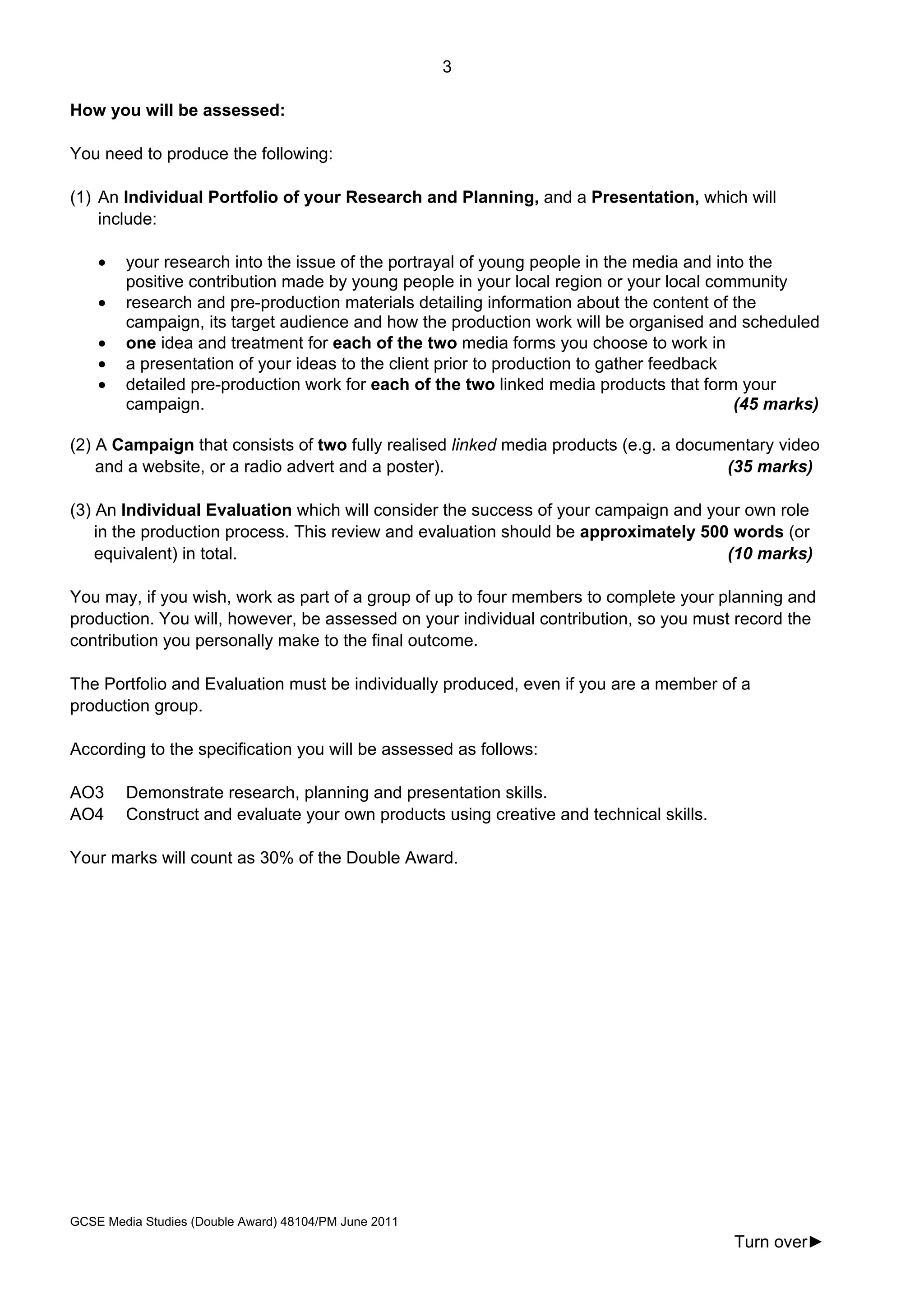 3
GCSE Media Studies (Double Award) 48104/PM June 2011
Turn over►
How you will be assessed:
You need to produce the following:
(1) An Individual Portfolio of your Research and Planning, and a Presentation, which will
include:
• your research into the issue of the portrayal of young people in the media and into the
positive contribution made by young people in your local region or your local community
• research and pre-production materials detailing information about the content of the
campaign, its target audience and how the production work will be organised and scheduled
• one idea and treatment for each of the two media forms you choose to work in
• a presentation of your ideas to the client prior to production to gather feedback
• detailed pre-production work for each of the two linked media products that form your
campaign. (45 marks)
(2) A Campaign that consists of two fully realised linked media products (e.g. a documentary video
and a website, or a radio advert and a poster). (35 marks)
(3) An Individual Evaluation which will consider the success of your campaign and your own role
in the production process. This review and evaluation should be approximately 500 words (or
equivalent) in total. (10 marks)
You may, if you wish, work as part of a group of up to four members to complete your planning and
production. You will, however, be assessed on your individual contribution, so you must record the
contribution you personally make to the final outcome.
The Portfolio and Evaluation must be individually produced, even if you are a member of a
production group.
According to the specification you will be assessed as follows:
AO3 Demonstrate research, planning and presentation skills.
AO4 Construct and evaluate your own products using creative and technical skills.
Your marks will count as 30% of the Double Award.
 
