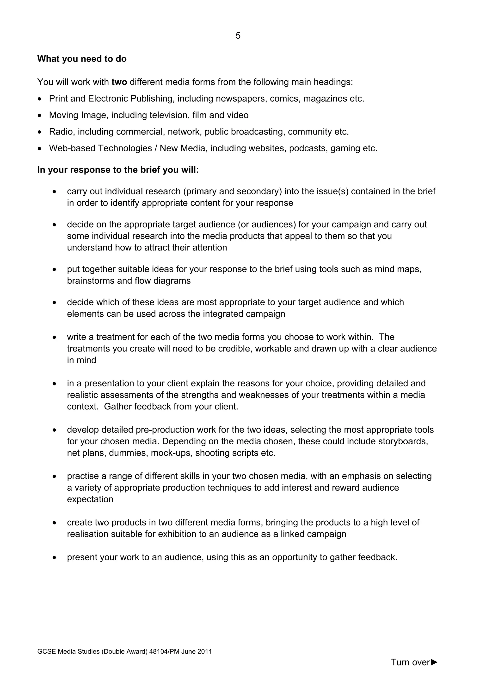 5
GCSE Media Studies (Double Award) 48104/PM June 2011
Turn over►
What you need to do
You will work with two different media forms from the following main headings:
• Print and Electronic Publishing, including newspapers, comics, magazines etc.
• Moving Image, including television, film and video
• Radio, including commercial, network, public broadcasting, community etc.
• Web-based Technologies / New Media, including websites, podcasts, gaming etc.
In your response to the brief you will:
• carry out individual research (primary and secondary) into the issue(s) contained in the brief
in order to identify appropriate content for your response
• decide on the appropriate target audience (or audiences) for your campaign and carry out
some individual research into the media products that appeal to them so that you
understand how to attract their attention
• put together suitable ideas for your response to the brief using tools such as mind maps,
brainstorms and flow diagrams
• decide which of these ideas are most appropriate to your target audience and which
elements can be used across the integrated campaign
• write a treatment for each of the two media forms you choose to work within. The
treatments you create will need to be credible, workable and drawn up with a clear audience
in mind
• in a presentation to your client explain the reasons for your choice, providing detailed and
realistic assessments of the strengths and weaknesses of your treatments within a media
context. Gather feedback from your client.
• develop detailed pre-production work for the two ideas, selecting the most appropriate tools
for your chosen media. Depending on the media chosen, these could include storyboards,
net plans, dummies, mock-ups, shooting scripts etc.
• practise a range of different skills in your two chosen media, with an emphasis on selecting
a variety of appropriate production techniques to add interest and reward audience
expectation
• create two products in two different media forms, bringing the products to a high level of
realisation suitable for exhibition to an audience as a linked campaign
• present your work to an audience, using this as an opportunity to gather feedback.
 