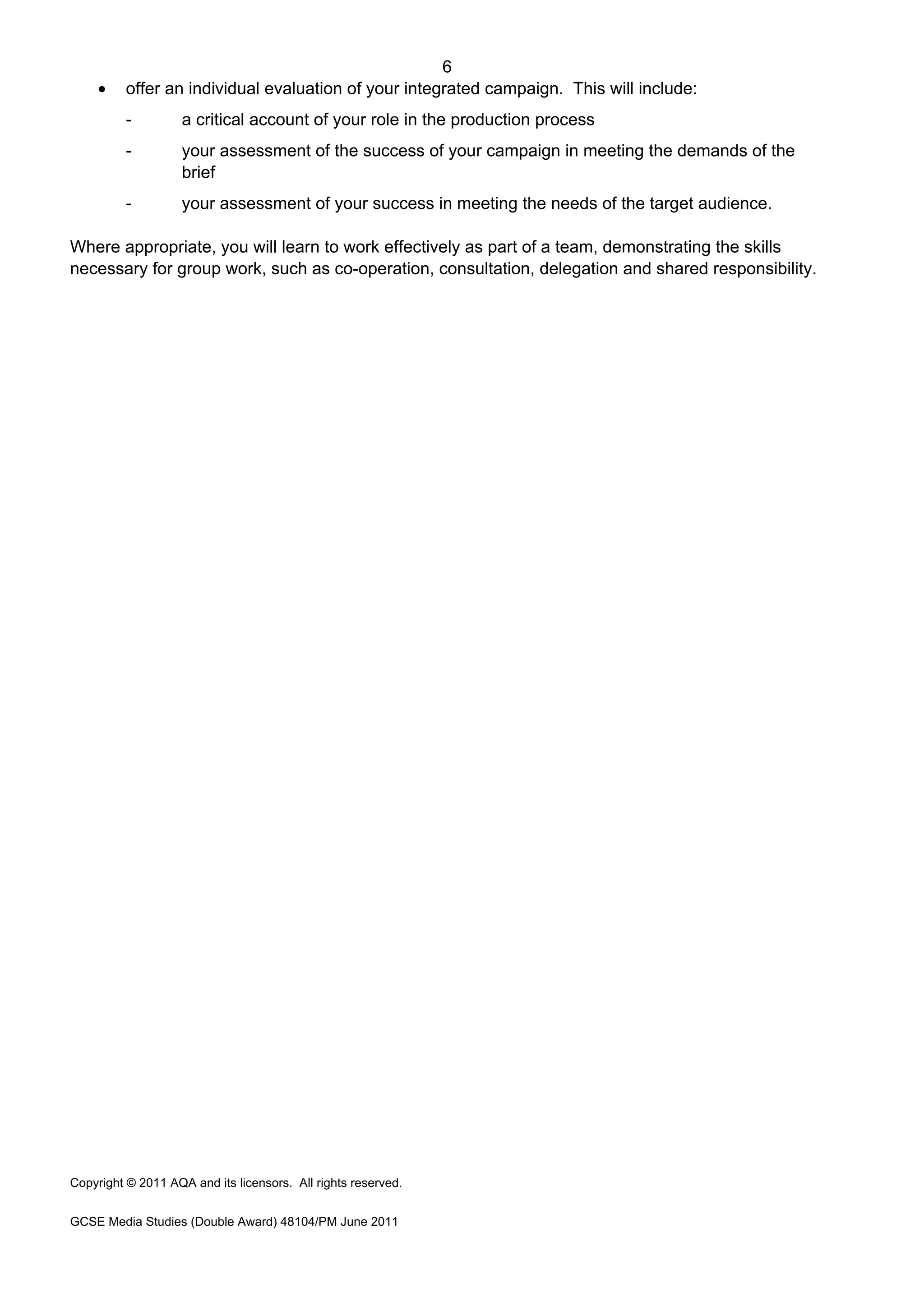 6
GCSE Media Studies (Double Award) 48104/PM June 2011
• offer an individual evaluation of your integrated campaign. This will include:
- a critical account of your role in the production process
- your assessment of the success of your campaign in meeting the demands of the
brief
- your assessment of your success in meeting the needs of the target audience.
Where appropriate, you will learn to work effectively as part of a team, demonstrating the skills
necessary for group work, such as co-operation, consultation, delegation and shared responsibility.
Copyright © 2011 AQA and its licensors. All rights reserved.
 