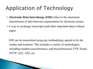  Electronic Data Interchange (EDI) refers to the structured
transmission of data between organizations by electronic means.
• A way to exchange transcripts (and other important data) without
paper.
EDI can be transmitted using any methodology agreed to by the
sender and recipient. This includes a variety of technologies,
including modem (asynchronous, and bisynchronous), FTP, Email,
HTTP, AS1, AS2, etc
 