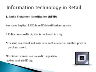 1. Radio Frequency Identification (RFID)
•As name implies, RFID is an ID-identification- system
• Relies on a small chip that is implanted in a tag.
•The chip can record and store data, such as a serial number, price or
purchase record.
•Electronic scanner can use radio signals to
read or track the ID tag.
 