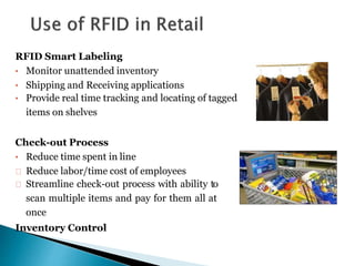 RFID Smart Labeling
• Monitor unattended inventory
• Shipping and Receiving applications
• Provide real time tracking and locating of tagged
items on shelves
Check-out Process
• Reduce time spent in line
Reduce labor/time cost of employees
Streamline check-out process with ability to
scan multiple items and pay for them all at
once
Inventory Control
 