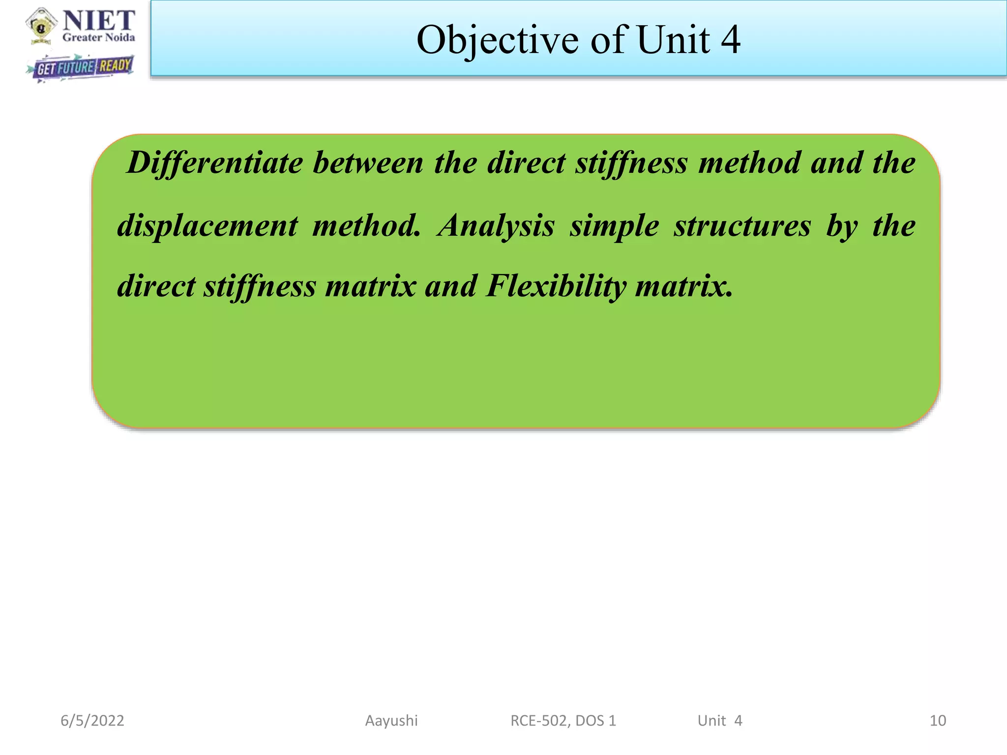 6/5/2022 10
Objective of Unit 4
Differentiate between the direct stiffness method and the
displacement method. Analysis simple structures by the
direct stiffness matrix and Flexibility matrix.
Aayushi RCE-502, DOS 1 Unit 4
 