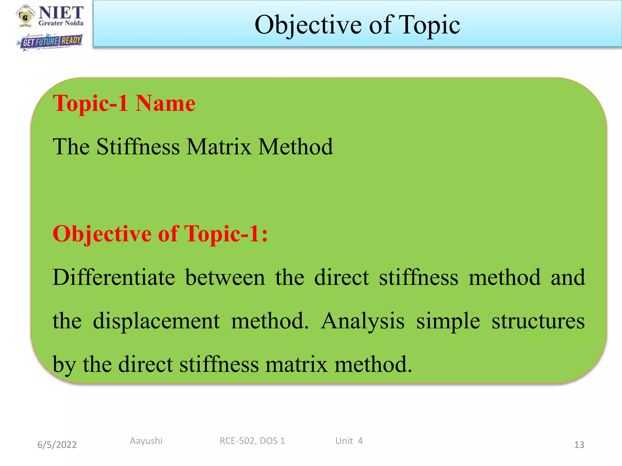 6/5/2022 13
Objective of Topic
Topic-1 Name
The Stiffness Matrix Method
Objective of Topic-1:
Differentiate between the direct stiffness method and
the displacement method. Analysis simple structures
by the direct stiffness matrix method.
Aayushi RCE-502, DOS 1 Unit 4
 