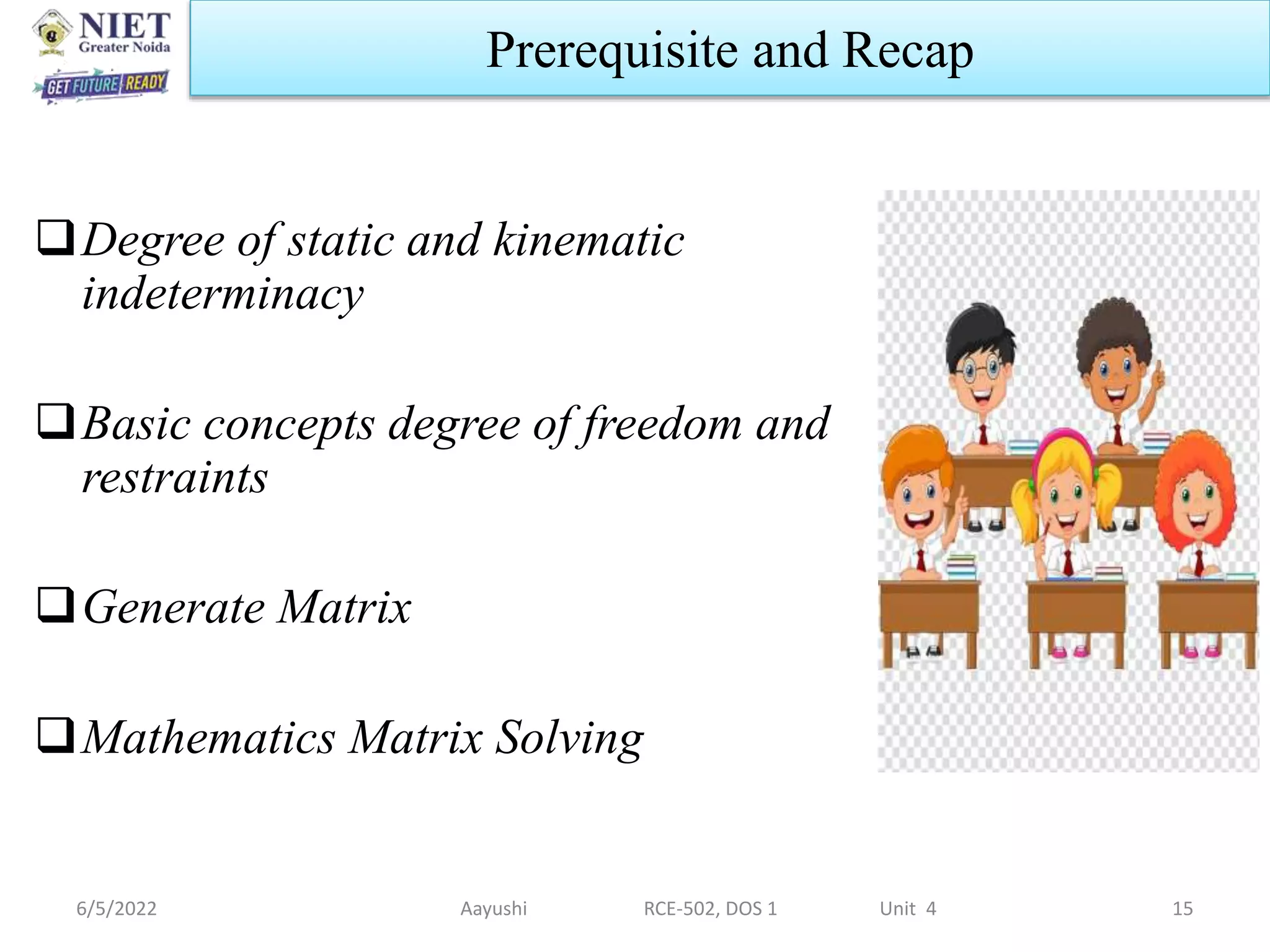 6/5/2022 Aayushi RCE-502, DOS 1 Unit 4 15
Prerequisite and Recap
Degree of static and kinematic
indeterminacy
Basic concepts degree of freedom and
restraints
Generate Matrix
Mathematics Matrix Solving
 